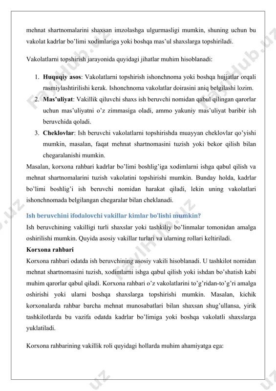 soblanadi. u tashkilot nomidan mehnat shartnomasini tuzish, xodimlarni ishga qabul qilish yoki ishdan bo’shatish kabi muhim qarorlar qabul qiladi. korxona rahbari o’z vakolatlarini to’g’ridan-to’g’ri amalga oshirishi yoki ularni boshqa shaxslarga topshirishi mumkin. masalan, kichik korxonalarda rahbar barcha mehnat munosabatlari bilan shaxsan shug’ullansa, yirik tashkilotlarda bu vazifa odatda kadrlar bo’limiga yoki boshqa vakolatli shaxslarga yuklatiladi. korxona rahbarining vakillik roli quyidagi hollarda muhim ahamiyatga ega: · mehnat shartnomasini tuzishda va bekor qilishda. · xodimlar bilan muzokaralar olib borishda. · mehnat nizolarini hal qilishda. masalan, korxona rahbari xodim bilan mehnat shartnomasini bekor qilish to’g’risida qaror qabul qilishi mumkin, ammo bu qaror mehnat kodeksining talablariga muvofiq rasmiylashtirilishi kerak. kadrlar bo’limi, bosh yurist, vakolatli shaxslar kadrlar bo’limi ko’plab korxonalarda ish beruvchining vakilligi funksiyasini bajaradi. ular xodimlarni ishga qabul qilish, mehnat shartnomalarini tayyorlash, mehnat daftarchalarini yuritish va boshqa hujjatlarni rasmiylashtirish bilan shug’ullanishadi. kadrlar bo’limi xodimlari odatda ishonchnoma yoki rahbar buyrug’i asosida ish beruvchi nomidan harakat qilishadi.bosh …