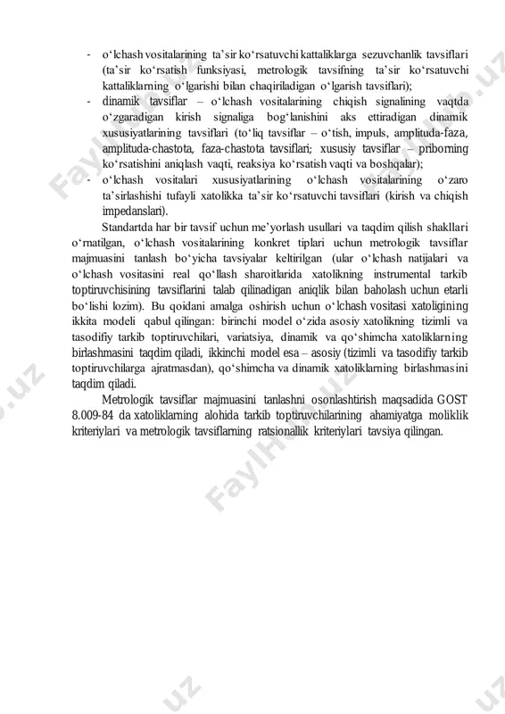 digan xatolik. bu tashkil etuvchisi o‘lchash vositasining xususiyatlariga ham, ta’sir ko‘rsatuvchi kattaliklarning o‘zgarishiga ham bog‘liq bo‘ladi va qo‘shimcha xatolik deb ataladi (∆𝑠); - o‘lchash vositasining kirish signalining tezligi (chastotasi) yoki o‘zgarishiga bog‘liq bo‘lgan xatolik. dinamik xatolikni belgilaydigan bu tashkil etuvchisi (∆𝑑𝑣ℎ ) o‘lchash vositasining xususiyatlariga (inersionlik) ham, vaqtda o‘zgaradigan kirish signalining chastota spektriga ham bog‘liq bo‘ladi; - o‘lchash vositalarining o‘lchash ob’ektlaridan iste’mol qiladigan quvvati bilan shartlanadigan xatolik (∆𝑖𝑛𝑡). o‘lchash vositasini o‘lchanadigan ob’ektga ulash ko‘pincha o‘lchanadigan kattalikning qiymatining o‘zgarishiga olib keladi. bu tashkil etuvchisi o‘lchash vositasining xususiyatlariga ham, o‘lchash ob’ektiga ham bog‘liq bo‘ladi. metrologik tavsiflar nomenklaturasi quyidagi guruhlar bo‘lishini ko‘zda tutadi: - o‘lchashlar natijasini aniqlash uchun mo‘ljallangan tavsiflar (o‘lchash vositasining qayta shakllantirish funksiyasi, o‘lchashlarning nominal qiymati, o‘lchov pribori shkalasining bo‘linish qiymati, chiqish kodining turi, kod razryadlarining soni, raqamli pribor kodining eng kichik razryad birligining qiymati); - o‘lchash vositalari xatoliklarining tavsiflari (yig‘indi xatolik, xatolikning tizimli va tasodifiy tarkib toptiruvchilari, variatsiyalanish – gisterezis …