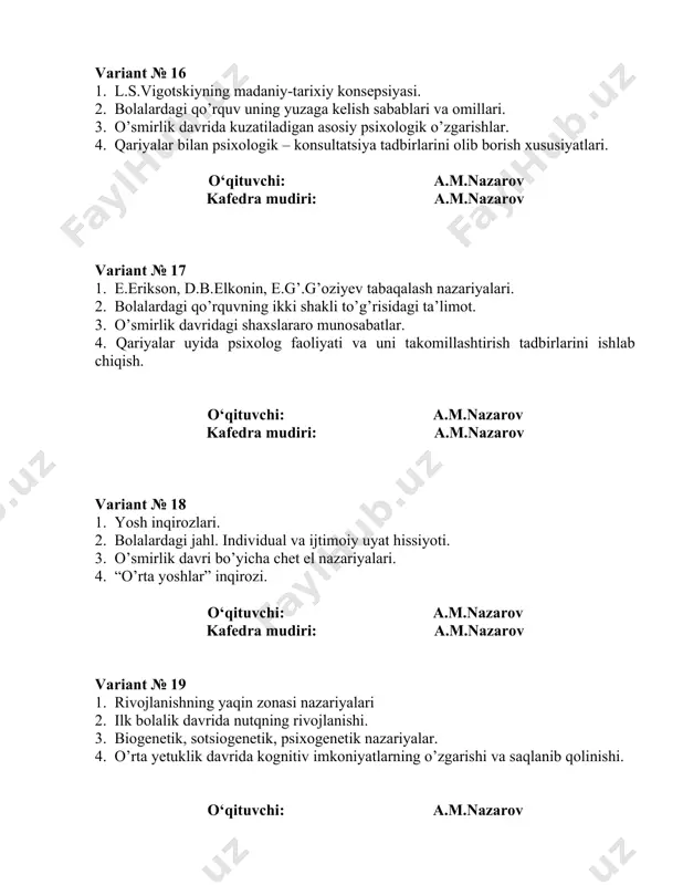 nish. 2. psixik taraqqiyoti sustlashgan bolalarning oligofren bolalardan farqi. 3. o’spirinlik davri psixoanaliz namoyandalari zugmund freyd va anna freyd talqinida. 4. hozirgi davrning asosiy ijtimoiy-gerentologik muammolari. o‘qituvchi: a.m.nazarov kafedra mudiri: a.m.nazarov variant № 28 1. go’daklik davrida predmetli faoliyat va o’yin manbalari. 2. psixik taraqqiyoti sust bolalar psixologik reabilitatsiyasi masalalari. 3. o’spirinlik davrining sotsiopsixoanaliz talqini. 4. qarilik davrining anatomik –fiziologik xususiyatlari va asosiy jismoniy o’zgarishlari. o‘qituvchi: a.m.nazarov kafedra mudiri: a.m.nazarov variant № 29 1. go’daklik davrida aqliy rivojlanish. 2. bolalardagi diqqatning yetishmovchiligi sindromi. 3. o’spirinlik davrida do’stlik muammosi. emotsional munosabatlarga ehtiyoj. 4. 6-7 yosh inqirozi. o‘qituvchi: a.m.nazarov kafedra mudiri: a.m.nazarov variant № 30 1. 1 yoshdagi inqiroz. 3 yoshdagi inqiroz. 2. giperdinamik va gipodinamik sindromlar. 3. ota-onalar va bolalar munosabatlariga kross-nazariy qarashlar. 4. taraqqiyoti sustlashgan bolalar psixologiyasi. o‘qituvchi: a.m.nazarov kafedra mudiri: a.m.nazarov variant № 31 1. shaxsning ontogenezda rivojlanish dinamikasi. 2. go’daklik davrida tilning o’zlashtirilishi. 3. maktabgacha yoshdagi bolalarni tadqiq …