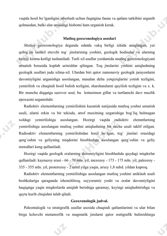 gan. radioaktiv elementlarning yemirilishidan hosil bo`lgan, tog` jinslari orasidagi qurg`oshin va geliyning miqdorini hisoblashga asoslangan qurg`oshin va geliy metodlari keng qullaniladi. hozirgi vaqtda geologik eralarning davomiyligini hisoblashda quydagi miqdorlar qullaniladi: kaynazoy erasi - 66 - 70 mln. yil, mezozoy - 173 - 175 mln. yil, paleozoy - 335 - 355 mln. yil, proterozoy - 2 mlrd yilga yaqin, arxey 1,8 mlrd. yildan kuproq. radioktiv elementlarning yemirilishiga asoslangan mutloq yoshini aniklash usuli boshkalariga qaraganda ishonchliroq, sayyoramiz yoshi va eralar davomiyligini haqiqatga yaqin miqdorlarda aniqlab berishiga qaramay, keyingi aniqlashtirishga va qayta kurib chiqishni talab qiladi. geoxronologik jadval. paleontalogik va stratigrafik usullar asosida chuqindi qatlamlarinni va ular bilan birga keluvchi metamorfik va magmatik jinslarni qator sratigrafik bulinishlarga bulishiimz mumkin. bular ichida eng yirigi turli tipdagi organizm qodiqlarining topilmalari bilan xarakterlanuvchi, bir muncha yirik jinslar kompleksini uzida mujassamlashtirgan guruxlar hisoblanadi. guruxlar bir muncha maydaroq birliklarga - sistemalarga bo`linadi. sitemalar uz navbatida- bulimlarga, bulimlar esa …