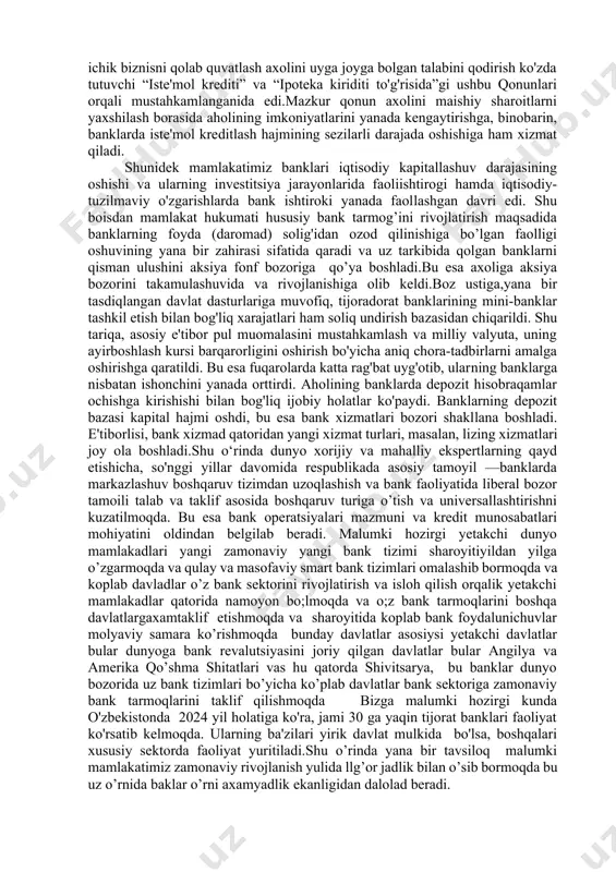 di. bank tizimi iqtisodiy infratuzilmaning asosiy elementi turidan bo'lib, moliyaviy yuridik operatsiyalarni uzluksiz ishlashini ta'minlaydi.yana bir nazaryada keltirilishicha banklar yana bir asosiy faolyatituri bu axolini pulga bo’lgan talabini qondirish va iqtisodyotni molyaviy oqimlarini to’g’ri yunaltirish uchun asosiy boshqaruv reguliatori hisoblanadi. turli mamlakatlarda tijorad bank tizimi turli xil tuzilishga ega bo'lishi mumkin mamlakatimiz ilk mustaqiliga erishganidan qisqa vaqt ichida bank sektorini rivojlantirish uni bosqichma bosqich tubdan isloh qilosh uchun katta axamyat bera boshladi bunga ilik qadam 2006–2007 yillar ipotekaviy kreditlashning rivojlanish davri hisoblanadi. bunda bank xizmatlarining mazkur yangicha zamonaviy shakli mahalliy aholi tomonidan darhol ijobiy qabul qila baholandi. jumladan bunga asopsiy sabab aholining barcha qatlamlarini, ayniqsa, yoshlarni ijtimoiy qulab quvadlash himoyalashni tamuirlashda va iqtisodyotda ichik biznisni qolab quvatlash axolini uyga joyga bolgan talabini qodirish ko'zda tutuvchi “iste'mol krediti” va “ipoteka kiriditi to'g'risida”gi ushbu qonunlari orqali mustahkamlanganida edi.mazkur qonun axolini maishiy sharoitlarni yaxshilash borasida aholining imkoniyatlarini yanada kengaytirishga, binobarin, banklarda iste'mol kre­ditlash …
