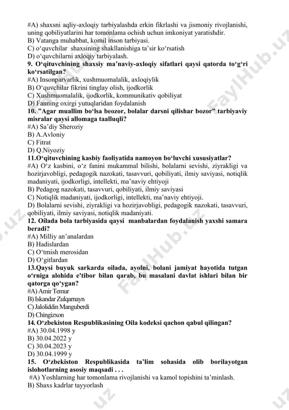 atish d) o‘quvchilarni axloqiy tarbiyalash. 9. o‘qituvchining shaxsiy ma’naviy-axloqiy sifatlari qaysi qatorda to‘g‘ri ko‘rsatilgan? #a) insonparvarlik, xushmuomalalik, axloqiylik b) o‘quvchilar fikrini tinglay olish, ijodkorlik c) xushmuomalalik, ijodkorlik, kommunikativ qobiliyat d) fanning oxirgi yutuqlaridan foydalanish 10. ”agar muallim bo‘lsa beozor, bolalar darsni qilishar bozor” tarbiyaviy misralar qaysi allomaga taalluqli? #a) sa’diy sheroziy b) a.avloniy c) fitrat d) q.niyoziy 11.o‘qituvchining kasbiy faoliyatida namoyon bo‘luvchi xususiyatlar? #a) o‘z kasbini, o‘z fanini mukammal bilishi, bolalarni sevishi, ziyrakligi va hozirjavobligi, pedagogik nazokati, tasavvuri, qobiliyati, ilmiy saviyasi, notiqlik madaniyati, ijodkorligi, intellekti, ma’naviy ehtiyoji b) pedagog nazokati, tasavvuri, qobiliyati, ilmiy saviyasi c) notiqlik madaniyati, ijodkorligi, intellekti, ma’naviy ehtiyoji. d) bolalarni sevishi, ziyrakligi va hozirjavobligi, pedagogik nazokati, tasavvuri, qobiliyati, ilmiy saviyasi, notiqlik madaniyati. 12. oilada bola tarbiyasida qaysi manbalardan foydalanish yaxshi samara beradi? #a) milliy an’analardan b) hadislardan c) o‘tmish merosidan d) o‘gitlardan 13.qaysi buyuk sarkarda oilada, ayolni, bolani jamiyat hayotida tutgan oʻrniga alohida e'tibor bilan qarab, bu …