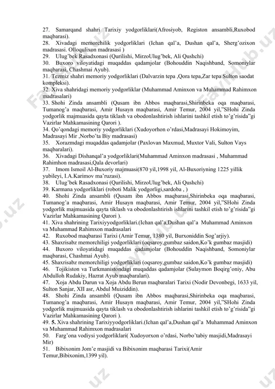 irinbekа oqа maqbarasi, tumanog’a maqbarasi, amir husayn maqbarasi, amir temur, 2004 yil,”shohi zinda yodgorlik majmuasida qayta tiklash va obodonlashtirish ishlarini tashkil etish to’g’risida”gi vazirlar mahkamasining qarori ). 19. imom al-motrudiy maqbarasi (prezident i.a.karimov, 2000 yil, chokardiza qabristoni). 20. ulug’bek madrasasi .(mirzo ulug’bek. ali qushchi .qozizoda rumiy.) 21. ulug’bek rasadxonasi (qurilishi, mirzoulug’bek, ali qushchi,) 22. shayhontohur ansambli(qaldirg’ochbiy maqbarasi, yunusxon maqbarasi,) 23. imom al-motrudiy maqbarasi (prezident i.a.karimov, 2000 yil, chokardiza qabristoni). 24. xivashahridagi muhammad aminxon va muhammad rahimxon madrasalari 25. toshkent shahri me’morchilik yodgorliklari (jome masjidi,ko’kaldosh madrasasi) 26. bibixonim jom’e masjidi va bibixonim maqbarasi tarixi(amir temur,bibixonim,1399 yil). 27. samarqand shahri tarixiy yodgorliklari(afrosiyob, registon ansambli,ruxobod maqbarasi). 28. xivadagi memorchilik yodgorliklari (ichan qal’a, dushan qal’a, sherg’ozixon madrasasi. olloqulixon madrasasi ) 29. ulug’bek rasadxonasi (qurilishi, mirzoulug’bek, ali qushchi) 30. buxoro viloyatidagi muqaddas qadamjolar (bohouddin naqishband, somoniylar maqbarasi, chashmai ayub). 31. tezmiz shahri memoriy yodgorliklari (dalvarzin tepa ,qora tepa,zar tepa sulton saodat kompleksi). 32. xiva shahridagi …