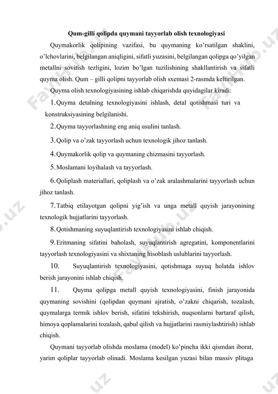 ga qotiriladi. plitaga quyiladigan opokalar quyma yoki payvandlash usulida tayyorlab olingan. opoka ichiga qolip aralashmasi solinadi va turli usullarda zichlashtiriladi 2-rasm. quymani qolipda belgilangan darajaga sovigan va qotgandan so’ng ajratish reshetkasida qolipni buzib quymani ajratib olinadi. undan keyin quymani arayishlardan tozalanadi va kerak bo’lsa termik ishlov berishga yuboriladi. mexanik bo’limiga topshirilishidan oldin quymalar nazoratdan o’tkazilib yaroqsiz nuqson quymalar suyuqlantirish bo’limiga qayta jo’natiladi. 2-rasm. quyma olishning texnologik sxemasi opokalarda tayyorlangan quyma detalning shakli olingandan keyin qolipdan moslamalar chiqarib yuboriladi. qoliplarni yig’ishdan oldin uni pastki qismiga bo’shliq shaklini chiqarib beradigan o’zak (sterjen) o’rnatiladi (3-rasm). yarim qoliplar yig’ilgandan so’ng ichida quymani shakli olinadi. undan tashqari qolip ichida suyuq metallni keltiradigan quyish tizimi qismlari va qolipdan gaz havo chiqariladigan ventilaytsion kanallar, viparlar bajariladi. o’zaklar maxsus o’zak yashiklarida tayyorlanadi. o’zak (sterjen) aralashmalari qolip aralashmasidan puxtaroq bo’ladi va unga toza qumlar ko’proq qo’shiladi. ko’pincha qolipda qo’shimcha ustama (pribil) o’rnatiladi. 3-rasm. qum – gilli qolip: 1- quyish …