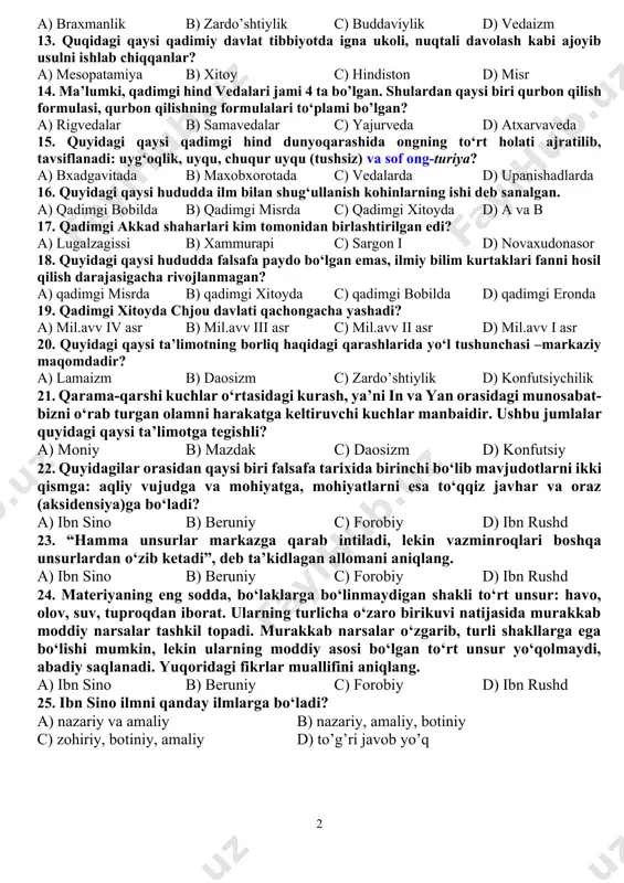 larining 9. “qadimgi madaniyat makoni bo‘lgan markaziy osiyoning qulay geografik joylashishi, tabiati, iqlimi mintaqada ijtimoiy-iqtisodiy taraqqiyotning avvalroq boshlanishini ta’minladi va sharq bilan g‘arb, mesopatamiya, eron, misr keyincha yunoniston va rimni xitoy va hindiston bilan bog‘lovchi, turli xalqlar madaniyatining chatishuvini ta’minlovchi halqa vazifasini o‘tadi”. yuqoridagi fikr va mulohazalar kimga mansub? a) d.fayzixo’jayeva b) prof. g.navro’zova c) akad. o.madayev d) f.sulaymonova 10. ma’lumki, asotiriy qarashlar aks etgan qadimgi asarlardan biri «shan xay szin» («tog‘lar va daryolar kitobi») bo‘lib u qachon yozilgan? a) mil.avv iv-i asrlarda b) mil.avv vi-iv asrlarda c) mil.avv v-iii asrlarda d) mil.avv iv-ii asrlarda 11. quyidagi qaysi afsona mifologik dunyoqarashda tabiat kuchlariga berilgan imtiyoz sekin-asta inson omiliga qaratilganidan dalolat berar edi? a) maxabxarata dostoni b) yer yuzini suv bosishi haqidagi doston c) gilgamish haqidagi doston d) yan va in haqidagi afsona 12. quyidagilardan qaysi biri din va falsafani birlashtiruvchi umumiy qarashlarni ilgari surdi. a) braxmanlik b) zardo’shtiylik c) buddaviylik …