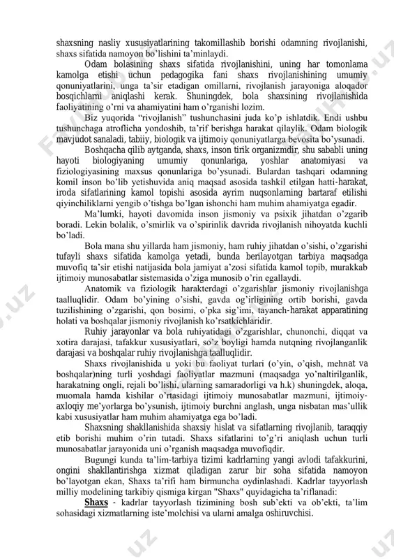usiyatlari rivojlanib ma‟lum bir bosqichga etsagina u kamol topgan shaxs sifatida namoyon bo‟ladi. shaxs ijtimoiy munosabatlar jarayonida qaror topadi. shaxsning rivojlanishi avvalo unda shaxsiy hislatlarning shakllanishi bilan boshlanadi. rivojlanishi o‟zida shaxsning jismoniy, aqliy va boshqa hislatlarning takomilini namoyon etadigan jarayon bo‟lib, bunday hislatlarning tug‟ma, ba‟zilari keyinchalik erishgan bo‟ladi. shaxs nomini olish uchun nimalar kerak?- degan savolning tug‟ilishi tabiiydir. odam ijtimoiy mavjudot sifatidan shaxsga aylanishi uchun unga ijtimoiy - iqtisodiy hayot sharoitlari muhit va tarbiya kerak bo‟ladi. ana shular hamda shaxsning nasliy xususiyatlarining takomillashib borishi odamning rivojlanishi, shaxs sifatida namoyon bo‟lishini ta‟minlaydi. odam bolasining shaxs sifatida rivojlanishini, uning har tomonlama kamolga etishi uchun pedagogika fani shaxs rivojlanishining umumiy qonuniyatlarini, unga ta‟sir etadigan omillarni, rivojlanish jarayoniga aloqador bosqichlarni aniqlashi kerak. shuningdek, bola shaxsining rivojlanishida faoliyatining o‟rni va ahamiyatini ham o‟rganishi lozim. biz yuqorida “rivojlanish” tushunchasini juda ko‟p ishlatdik. endi ushbu tushunchaga atroflicha yondoshib, ta‟rif berishga harakat qilaylik. odam biologik mavjudot sanaladi, tabiiy, …