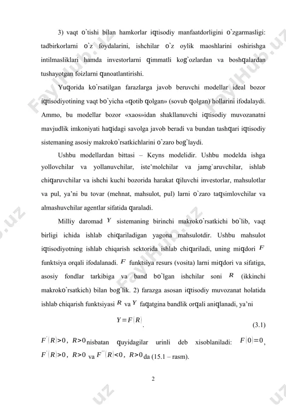 rni qimmatli kog`ozlardan va boshqalardan tushayotgan foizlarni qanoatlantirishi. yuqorida ko`rsatilgan farazlarga javob beruvchi modellar ideal bozor iqtisodiyotining vaqt bo`yicha «qotib qolgan» (sovub qolgan) hollarini ifodalaydi. ammo, bu modellar bozor «xaos»idan shakllanuvchi iqtisodiy muvozanatni mavjudlik imkoniyati haqidagi savolga javob beradi va bundan tashqari iqtisodiy sistemaning asosiy makroko`rsatkichlarini o`zaro bog`laydi. ushbu modellardan bittasi – keyns modelidir. ushbu modelda ishga yollovchilar va yollanuvchilar, iste’molchilar va jamg`aruvchilar, ishlab chiqaruvchilar va ishchi kuchi bozorida harakat qiluvchi investorlar, mahsulotlar va pul, ya’ni bu tovar (mehnat, mahsulot, pul) larni o`zaro taqsimlovchilar va almashuvchilar agentlar sifatida qaraladi. milliy daromad sistemaning birinchi makroko`rsatkichi bo`lib, vaqt birligi ichida ishlab chiqariladigan yagona mahsulotdir. ushbu mahsulot iqtisodiyotning ishlab chiqarish sektorida ishlab chiqariladi, uning miqdori funktsiya orqali ifodalanadi. funktsiya resurs (vosita) larni miqdori va sifatiga, asosiy fondlar tarkibiga va band bo`lgan ishchilar soni (ikkinchi makroko`rsatkich) bilan bog`lik. 2) farazga asosan iqtisodiy muvozanat holatida ishlab chiqarish funktsiyasi va faqatgina bandlik orqali aniqlanadi, ya’ni . …