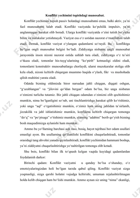 lan ilk to‘qnash kelgan vaqtda kuyidagi qadamlardan foydalanish darkor: birinchi qadam: konflikt vaziyatni u qanday bo‘lsa o‘shanday, o‘z emotsiyalaringizdan holi bo‘lgan tarzda qabul qiling. konflikt vaziyat sizga yoqmasligi, sizga qarshi holatni vujudga keltirishi, umuman rejalashtirilmagan holda kelib chiqqan ham bo‘lishi mumkin. ammo aynan siz uning “nima” ekanligi, ya’ni konflikt haqiqatini to‘la va aniq anglagan paytingizdan boshlabgina, siz uni boshqara olish qobiliyatiga ega bo‘lasiz. konflikt bilan ilk to‘qnashgan paytda konflikt bir taraf, siz esa bir taraf bo‘lasiz. konfliktni anglashning eng birinchi qadami unga obyektiv, xolis, emotsiyalarsiz baho berishdir. konfliktga nisbatan o‘z emotsiyalari va fikrlaridagi neytralitetni saqlab qolish, konfliktni anglashga qaratilgan yo‘lning boshi hisoblanadi. mana shunday neytral sharoit esa sizga konflikt ishtirokchisi sifatida aniq, faktlarga asoslangan, oydin va mustaqil mushohada qilish uchun imkon yaratib bera oladi. konfliktni anglash obyektiv faktlarni tan olish demakdir. bu faktlar sizning manfaatlaringizga qarshi bo‘lishi mumkin. ammo siz konfliktning yechimini haqiqatan ham topmoqchi bo‘lgangiz, barcha faktlarni, ular sizga …