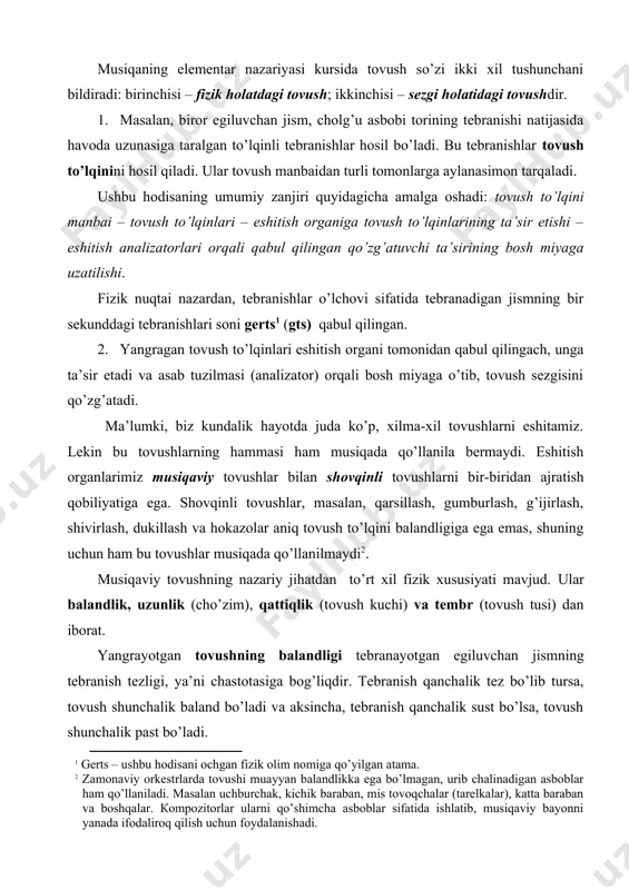 chi unsurlar sifatida muhim ahamiyatga egadir. musiqaning elementar nazariyasi kursida tovush so’zi ikki xil tushunchani bildiradi: birinchisi – fizik holatdagi tovush; ikkinchisi – sezgi holatidagi tovushdir. 1. masalan, biror egiluvchan jism, cholg’u asbobi torining tebranishi natijasida havoda uzunasiga taralgan to’lqinli tebranishlar hosil bo’ladi. bu tebranishlar tovush to’lqinini hosil qiladi. xe "товуш тўлқини" ular tovush manbaidan turli tomonlarga aylanasimon tarqaladi. ushbu hodisaning umumiy zanjiri quyidagicha amalga oshadi: tovush to’lqini manbai – tovush to’lqinlari – eshitish organiga tovush to’lqinlarining ta’sir etishi – eshitish analizatorlari orqali qabul qilingan qo’zg’atuvchi ta’sirining bosh miyaga uzatilishi. fizik nuqtai nazardan, tebranishlar o’lchovi sifatida tebranadigan jismning bir sekunddagi tebranishlari soni gerts (gts) qabul qilingan. 2. yangragan tovush to’lqinlari eshitish organi tomonidan qabul qilingach, unga ta’sir etadi va asab tuzilmasi (analizator) orqali bosh miyaga o’tib, tovush sezgisini qo’zg’atadi. ma’lumki, biz kundalik hayotda juda ko’p, xilma-xil tovushlarni eshitamiz. lekin bu tovushlarning hammasi ham musiqada qo’llanila bermaydi. eshitish organlarimiz musiqaviy tovushlar …