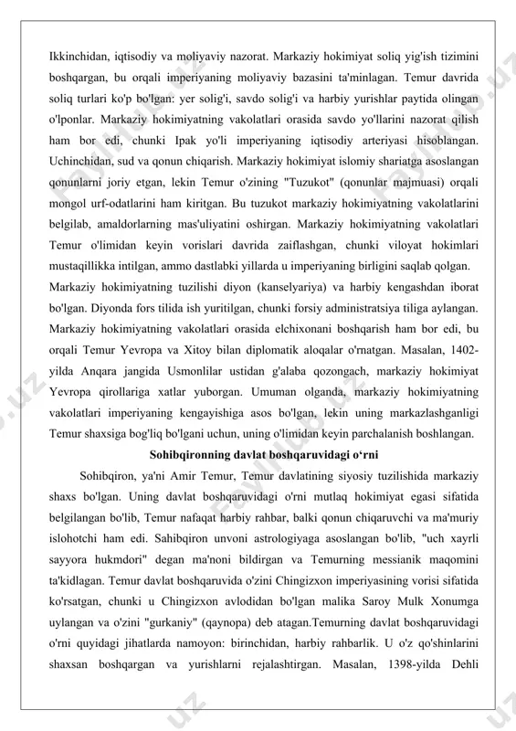 i astrologiyaga asoslangan bo'lib, "uch xayrli sayyora hukmdori" degan ma'noni bildirgan va temurning messianik maqomini ta'kidlagan. temur davlat boshqaruvida o'zini chingizxon imperiyasining vorisi sifatida ko'rsatgan, chunki u chingizxon avlodidan bo'lgan malika saroy mulk xonumga uylangan va o'zini "gurkaniy" (qaynopa) deb atagan.temurning davlat boshqaruvidagi o'rni quyidagi jihatlarda namoyon: birinchidan, harbiy rahbarlik. u o'z qo'shinlarini shaxsan boshqargan va yurishlarni rejalashtirgan. masalan, 1398-yilda dehli sultonligiga qilingan yurishda temur shaxsan qo'shinlarni boshqargan va g'alabani ta'minlagan. ikkinchidan, ma'muriy islohotlar. temur "temur tuzukotlari" nomli qonunlar majmuasini yaratgan, unda davlat boshqaruvining asoslari belgilangan. bu tuzukotda amaldorlarning vazifalari, soliq tizimi va sud jarayonlari ko'rsatilgan. temur davlat boshqaruvida oila a'zolarini viloyat hokimlariga tayinlagan, masalan, o'g'li mironshohni eron va iroqqa hokim qilgan.uchinchidan, madaniy va iqtisodiy siyosat. sahibqiron samarqandni imperiyaning madaniy markaziga aylantirgan, masjidlar va madrasalar qurdirgan. uning davlat boshqaruvidagi o'rni shuningdek, din siyosatida namoyon bo'lgan: temur o'zini "islom qilichi" deb atagan va g'azot (diniy urushlar) orqali imperiyani kengaytirgan. temur davlat …