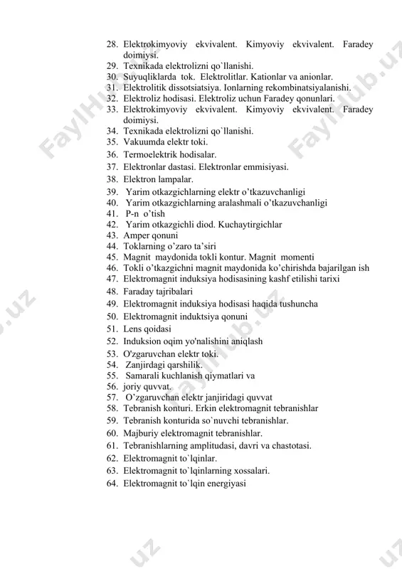 olitlar. kationlar va anionlar. 1. elеktrolitik dissotsiatsiya. ionlarning rеkombinatsiyalanishi. 1. elеktroliz hodisasi. elеktroliz uchun faradеy qonunlari. 1. elеktrokimyoviy ekvivalеnt. kimyoviy ekvivalеnt. faradey doimiysi. 1. tеxnikada elеktrolizni qo`llanishi. 1. vakuumda elektr toki. 1. termoelektrik hodisalar. 1. elektronlar dastasi. elektronlar emmisiyasi. 1. elektron lampalar. 1. yarim otkazgichlarning elektr o’tkazuvchanligi 1. yarim otkazgichlarning aralashmali o’tkazuvchanligi 1. p-n o’tish 1. yarim otkazgichli diod. kuchaytirgichlar 1. amper qonuni 1. toklarning o’zaro ta’siri 1. magnit maydonida tokli kontur. magnit momenti 1. tokli o’tkazgichni magnit maydonida ko’chirishda bajarilgan ish 1. elektromagnit induksiya hodisasining kashf etilishi tarixi 1. faraday tajribalari 1. elektromagnit induksiya hodisasi haqida tushuncha 1. elektromagnit induktsiya qonuni 1. lens qoidasi 1. induksion oqim yo'nalishini aniqlash 1. o'zgaruvchan elektr toki. 1. zanjirdagi qarshilik. 1. samarali kuchlanish qiymatlari va 1. joriy quvvat. 1. o’zgaruvchan elektr janjiridagi quvvat 1. tebranish konturi. erkin elektromagnit tebranishlar 1. tebranish konturida so`nuvchi tebranishlar. 1. majburiy elektromagnit tebranishlar. 1. tebranishlarning amplitudasi, davri va …