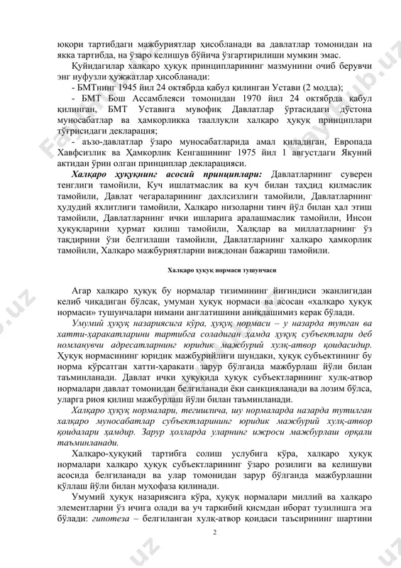 доиралар билан чеклаб қўяр экан, халқаро муносабатларни барқарорлаш​тиришга кўмаклашади; - халқаро муносабатлар амалиётида пайдо бўлаётган барча янги нарсаларни мустаҳкамлайди ва шу йўл билан ривожланишига кўмаклашади. халқаро ҳуқуқнинг асосий принциплари баён қилинган ҳужжатлар. халқаро ҳуқуқнинг асосий принциплари бмт уставида қайд этилган. улар юқори тартибдаги мажбуриятлар ҳисоб​ланади ва давлатлар томонидан на якка тартибда, на ўзаро келишув бўйича ўзгартирилиши мумкин эмас. қуйидагилар халқаро ҳуқуқ принципларининг мазмунини очиб берувчи энг нуфузли ҳужжатлар ҳисобланади: - бмтнинг 1945 йил 24 октябрда қабул қилинган устави (2 модда); - бмт бош ассамблеяси томонидан 1970 йил 24 октябрда қабул қилинган, бмт уставига мувофиқ давлатлар ўртасидаги дўстона муносабатлар ва ҳамкорликка тааллуқли халқаро ҳуқуқ принциплари тўғрисидаги декларация; - аъзо-давлатлар ўзаро муносабатларида амал қиладиган, европада хавфсизлик ва ҳамкорлик кенгашининг 1975 йил 1 августдаги якуний актидан ўрин олган принциплар декларацияси. халқаро ҳуқуқнинг асосий принциплари: давлатларнинг суверен тенглиги тамойили, куч ишлатмаслик ва куч билан таҳдид қилмаслик тамойили, давлат чегараларининг дахлсизлиги тамойили, давлатларнинг ҳудудий яхлитлиги …