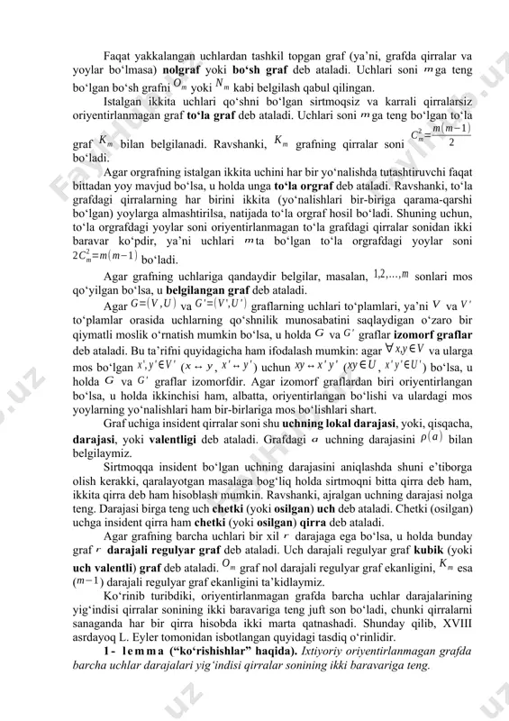 orgraf deb ham ataladi. qator hollarda oriyentirlanmagan qirralari ham, oriyentirlangan qirralari ham bo‘lgan graflar bilan ish ko‘rishga to‘g‘ri keladi. bunday graflar aralash graflar deb ataladi. agar grafning (orgrafning) korteji tarkibida to‘plamdan olingan takrorlanuvchi elementlar bo‘lsa, u holda ular karrali yoki parallel qirralar (yoylar) deb ataladi. karrali qirralari yoki yoylari bo‘lgan graf multigraf deyiladi. ikkala chetki (boshlang‘ich va oxirgi) uchlari ustma-ust tushgan qirra (yoy), ya’ni grafning elementi sirtmoq deb ataladi. sirtmoq, odatda, yo‘naltirilmagan deb hisoblanadi. qirralari (yoylari) orasida sirtmoqlari bo‘lgan graf psevdograf deyiladi. umumiy holda uchlar to‘plami va (yoki) qirralar (yoylar, qirra va yoylar) korteji cheksiz ko‘p elementli bo‘lishi mumkin. bundan keyin to‘plam va kortej faqat chekli bo‘lgan graflarni qaraymiz. bunday graflar chekli graflar deb ataladi. hech qanaqa qirra (yoy) bilan bog‘lanmagan uch yakkalangan (ajralgan, xolis, yalong‘och) uch deb ataladi. faqat yakkalangan uchlardan tashkil topgan graf (ya’ni, grafda qirralar va yoylar bo‘lmasa) nolgraf yoki bo‘sh graf deb ataladi. uchlari soni ga …