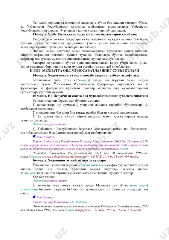 онли қарори билан тасдиқланган «ўзбекистон республикаси меҳнат ва аҳолини ижтимоий муҳофаза қилиш вазирлигининг меҳнатни муҳофаза қилиш бошқармаси тўғрисида»ги низом ва «ўзбекистон республикаси меҳнат ва аҳолини ижтимоий муҳофаза қилиш вазирлигининг давлат меҳнат ҳуқуқ инспекцияси тўғрисида»ги низом. олдинги таҳрирга қаранг. 2) касаба уюшмалари. lexuz шарҳи қаранг: ўзбекистон республикасининг «касаба уюшмалари, уларнинг ҳуқуқлари ва фаолиятининг кафолатлари тўғрисида»ги қонуни. (9-модданинг иккинчи қисми 2-банди ўзбекистон республикасининг 2001 йил 7 декабрдаги 320-ii-сон қонуни таҳририда — олий мажлис ахборотномаси, 2002 й., 1-сон, 20-модда) давлат ҳокимияти ва бошқарув органлари меҳнат тўғрисидаги қонун ҳужжатларига риоя этилишини текширишни қонунда белгиланган тартибда амалга оширадилар. ўзбекистон республикаси ҳудудида меҳнат тўғрисидаги қонунларнинг аниқ ва бир хил ижро этилиши устидан назорат олиб бориш ўзбекистон республикаси бош прокурори ва унга бўйсунувчи прокурорлар томонидан амалга оширилади. lexuz шарҳи қаранг: ўзбекистон республикасининг «прокуратура тўғрисида»ги қонуни. 10-модда. халқаро шартномалар, конвенциялар ҳамда ўзбекистон республикаси меҳнат тўғрисидаги қонун ҳужжатларининг нисбати агар ўзбекистон республикасининг халқаро шартномасида ёки халқаро меҳнат ташкилотининг ўзбекистон …