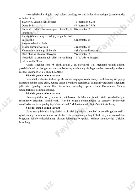 nat sig’imi 20% kamaysa yordamchi ishchilar brigadasidagi asbsblarni charhlovchi va avtokarlar haydovchilarining sonini hisoblang. 4. smena davomida 200 ta qo’l soati ishlab chiqariladi. bitta soatni ishlab chiqarish uchun ketadigan norma-soatlar yig’indisi 80 minutni tashkil qiladi. agar jarayonlarning mehnat sarfi 1:1:3:2:0.5:0.25:0.5 ga tenglashtirilgan bo’lsa ishchilarning smena bo’yicha sonini va ish joylari bo’yicha taqsimlanishini aniqlang. (33 kishi; 4, 4, 12, 8, 2, 1, 2kishi) 5. agar besh xil variantda bitta tayyor mahsulotga yig’indisi bo’yicha ketadigan vaqt sarfi quyidagicha berilgan bo’lsa ( 1-jadval), mehnat taqsimotining iqtisodiy chegarasini aniqlang. 1-jadval vaqt sarflari mehnat taqsimoti variantlari predmetli 10 mindan ko’proq detalli 5-10 min. yiriklashti- rilgan tex. operatsiyalar bo’yicha 2-5 min mayda operatsiyalar bo’yicha aloxida ish xarakatlari bo’yicha 30 min. gacha asosiy ish 16 12 8 6 5 yordamchi ish 4 6 7 8 9 transport 0.5 1.5 2.0 4.5 6.0 jarayonlararo - 0.9 1.9 2.6 3.6 turib qolishlar 0.1 0.3 1.0 1.5 3.0 bajaruvchining dam …