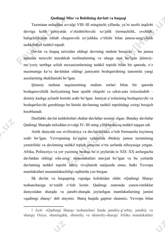 unon-rimliklar dunyosidan sharqda va janubi-sharqda joylashgan mamlakatlarning jamini «qadimgi sharq» deb ataymiz. sharq haqida gapirar ekanmiz, yevropa bilan bog‘liq bo‘lgan janubiy osiyo hamda qisman shimoliy afrika mamlakatlari va xalqlarini, shuningdek hindiston va xitoyni nazarda tutamiz. kishilik jamiyati rivojlanishidagi eng muhim ijtimoiy va siyosiy institutlar, davlat, huquq, jahon dini ilk bor sharqda vujudga kelgan. eng qadimgi yozuv tizimlari ham dastlab sharqda paydo bo‘lgan. sharqdagi asosiy mamlakatlar (ikki daryo oralig‘i, misr, hindiston, xitoy), keyinchalik esa boshqa mamlakatlar ham o‘zlarining geografik qulay joyda joylashganliklaridan juda barvaqt foydalana boshlaganlar. ularning barvaqt rivojlanishi qulay muhitda joylashganligi bilan bog‘liqdir. tabiiy sharoitlar ijtimoiy, iqtisodiy, siyosiy tashkilotlar taraqqiyotini tezlashtirgan. yunon-rim dunyosi esa sharq xalqlari yutuqlaridan foydalanib ilgarilab ketadi. sharq va g‘arbning taraqqiyot yo‘li bir-biridan farq qiladi. sharqda xususiy mulkchilik munosabatlari, bozorga asoslangan xususiy tovar ishlab chiqarish munosabatlari muhim o‘rin egallagan. g‘arbda esa xususiy mulkchilik hukmronlik qilgan. qadimgi sharq va antik dunyo davlatlarining o‘ziga xos xususiyatlari ularning mohiyatini to‘g‘ri …