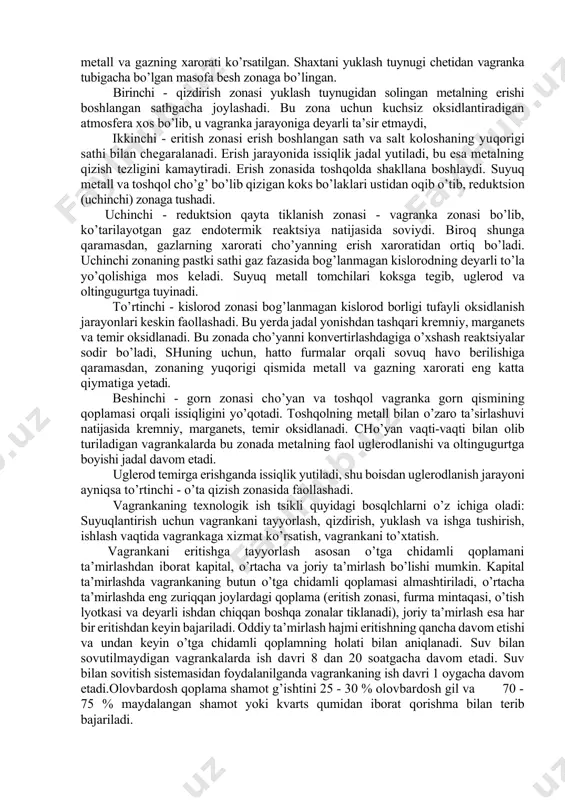 n atmosfera xos bo’lib, u vagranka jarayoniga deyarli ta’sir etmaydi, ikkinchi - eritish zonasi erish boshlangan sath va salt koloshaning yuqorigi sathi bilan chegaralanadi. erish jarayonida issiqlik jadal yutiladi, bu esa metalning qizish tezligini kamaytiradi. erish zonasida toshqolda shakllana boshlaydi. suyuq metall va toshqol cho’g’ bo’lib qizigan koks bo’laklari ustidan oqib o’tib, reduktsion (uchinchi) zonaga tushadi. uchinchi - reduktsion qayta tiklanish zonasi - vagranka zonasi bo’lib, ko’tarilayotgan gaz endotermik reaktsiya natijasida soviydi. biroq shunga qaramasdan, gazlarning xarorati cho’yanning erish xaroratidan ortiq bo’ladi. uchinchi zonaning pastki sathi gaz fazasida bog’lanmagan kislorodning deyarli to’la yo’qolishiga mos keladi. suyuq metall tomchilari koksga tegib, uglerod va oltingugurtga tuyinadi. to’rtinchi - kislorod zonasi bog’lanmagan kislorod borligi tufayli oksidlanish jarayonlari keskin faollashadi. bu yerda jadal yonishdan tashqari kremniy, marganets va temir oksidlanadi. bu zonada cho’yanni konvertirlashdagiga o’xshash reaktsiyalar sodir bo’ladi, shuning uchun, hatto furmalar orqali sovuq havo berilishiga qaramasdan, zonaning yuqorigi qismida metall va gazning xarorati …