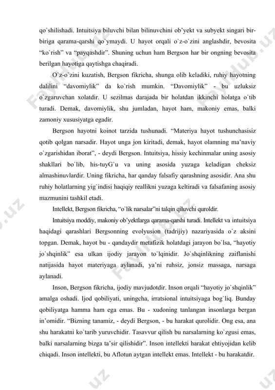 xudoning tanlangan insonlarga bergan in’omidir. “bizning tanamiz, - deydi bergson, - bu harakat qurolidir. ong esa, ana shu harakatni kо`tarib yuruvchidir. tasavvur qilish bu narsalarning kо`zgusi emas, balki narsalarning bizga ta’sir qilishidir”. inson intellekti harakat ehtiyojidan kelib chiqadi. inson intellekti, bu aflotun aytgan intellekt emas. intellekt - bu harakatdir. fan faqat amaliy foydani kо`zlaydi. intellektda biz tirik borliqni kо`ra olmaymiz, tayyor о`lik mahsulotni kо`ramiz. intellekt orqali olinadigan bilim nisbiydir. faqatgina intuitsiya falsafaning vazifasini bajara oladi. mutloq haqiqatga faqat intuitsiya orqali boriladi. intuitsiya predmetning mohiyatiga kirib, u bilan birlashadi. tirik mavjudotning hususiyati davomiylikdir, uzluksiz ijodiyotdir. hayotiy boshlang`ich anglashdan boshlanadi. davomiylik anglashdan iborat. “hayot - oqim, organizmda kechadigan bir tug`ilishdan ikkinchi tug`ilishgacha davom etadigan davomiylik”. bergson voqelikni ruhiy-poetik tarzda tushunadi. hayot uning uchun davomiylik, harakatchanlik tushunchalari orqali ochiladi. fanga hayotiylikni kiritish kerak. hayot ikkiga bо`linadi: individlar; turlarga. bu bо`linish hayotning ichki kuchi orqali sodir bо`ladi. hayot bu intilishdir. uning mohiyati biron-bir shaklni …