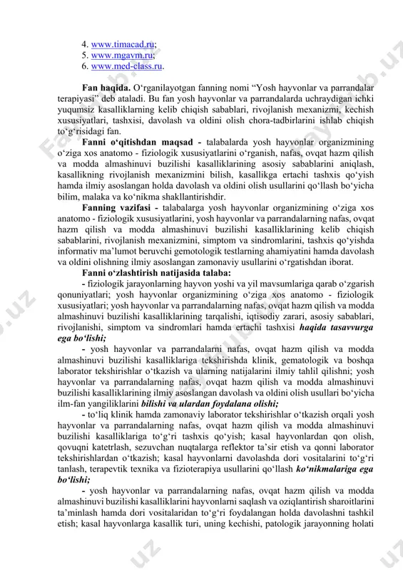 , 2017 y., 6-son, 70-modda. 5. norboyev q.n., bakirov b.b., eshbo‘riyev b.m. hayvonlarning ichki yuqumsiz kasalliklari. darslik. samarqand, samdu tahririy-nashriyot bo‘limi, 2020. 6. bakirov b.b. hayvonlarning ichki yuqumsiz kasalliklari. o‘quv qo‘llanma. samarqand, “optima print plyus”, 2015. 7. safarov m.b., safarov m.m. veterinariya diagnostikasi va rentgenologiyasi. darslik. toshkent, sino-standart, 2019. 8. davlatov r.b., salimov x.s., xudjamshukurov a.n. parranda kasalliklari. o‘quv qo‘llanma. samarqand, “zarafshon”, 2018. 9. bakirov b., ro‘ziqulov n.b. yosh hayvonlar va parrandalarning yuqumsiz kasalliklari. o‘quv-uslubiy qo‘llanma. samarqand, f.nasimov xk, 2018. axborot manbaalari 1. www.ziyonet.uz; 2. www.bilim.uz; 3. www.gov.uz; 4. www.timacad.ru; 5. www.mgavm.ru; 6. www.med-class.ru. fan haqida. o‘rganilayotgan fanning nomi “yosh hayvonlar va parrandalar terapiyasi” deb ataladi. bu fan yosh hayvonlar va parrandalarda uchraydigan ichki yuqumsiz kasalliklarning kelib chiqish sabablari, rivojlanish mexanizmi, kechish xususiyatlari, tashxisi, davolash va oldini olish chora-tadbirlarini ishlab chiqish to‘g‘risidagi fan. fanni o‘qitishdan maqsad - talabalarda yosh hayvonlar organizmining o‘ziga xos anatomo - fiziologik xususiyatlarini o‘rganish, nafas, ovqat …