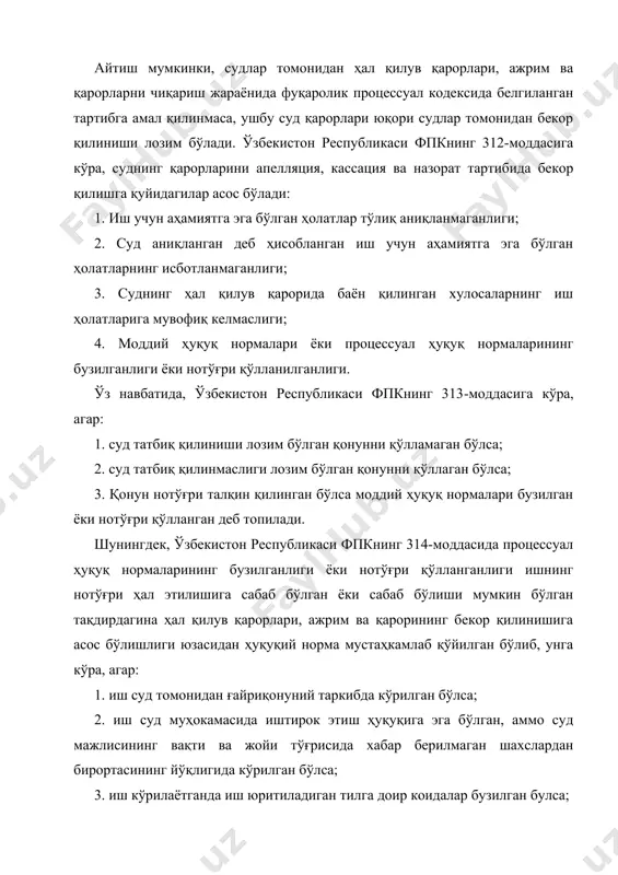 иш учун аҳамиятга эга бўлган ҳолатлар тўлиқ аниқланмаганлиги; 2. суд аниқланган деб ҳисобланган иш учун аҳамиятга эга бўлган ҳолатларнинг исботланмаганлиги; 3. суднинг ҳал қилув қарорида баён қилинган хулосаларнинг иш ҳолатларига мувофиқ келмаслиги; 4. моддий ҳуқуқ нормалари ёки процессуал ҳуқуқ нормаларининг бузилганлиги ёки нотўғри қўлланилганлиги. ўз навбатида, ўзбекистон республикаси фпкнинг 313-моддасига кўра, агар: 1. суд татбиқ қилиниши лозим бўлган қонунни қўлламаган бўлса; 2. суд татбиқ қилинмаслиги лозим бўлган қонунни қўллаган бўлса; 3. қонун нотўғри талқин қилинган бўлса моддий ҳуқуқ нормалари бузилган ёки нотўғри қўлланган деб топилади. шунингдек, ўзбекистон республикаси фпкнинг 314-моддасида процессуал ҳуқуқ нормаларининг бузилганлиги ёки нотўғри қўлланганлиги ишнинг нотўғри ҳал этилишига сабаб бўлган ёки сабаб бўлиши мумкин бўлган тақдирдагина ҳал қилув қарорлари, ажрим ва қарорининг бекор қилинишига асос бўлишлиги юзасидан ҳуқуқий норма мустаҳкамлаб қўйилган бўлиб, унга кўра, агар: 1. иш суд томонидан ғайриқонуний таркибда кўрилган бўлса; 2. иш суд муҳокамасида иштирок этиш ҳуқуқига эга бўлган, аммо суд мажлисининг вақти ва …