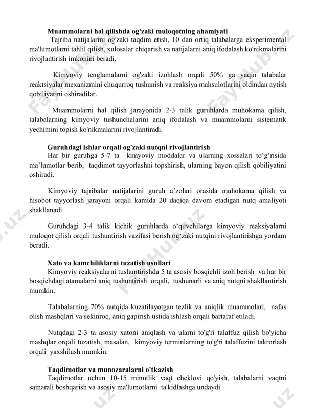 gini va aniqligini oshirishga yordam beradi. muammolarni hal qilishda og'zaki muloqotning ahamiyati tajriba natijalarini og'zaki taqdim etish, 10 dan ortiq talabalarga eksperimental ma'lumotlarni tahlil qilish, xulosalar chiqarish va natijalarni aniq ifodalash ko'nikmalarini rivojlantirish imkonini beradi. kimyoviy tenglamalarni og'zaki izohlash orqali 50% ga yaqin talabalar reaktsiyalar mexanizmini chuqurroq tushunish va reaksiya mahsulotlarini oldindan aytish qobiliyatini oshiradilar. muammolarni hal qilish jarayonida 2-3 talik guruhlarda muhokama qilish, talabalarning kimyoviy tushunchalarini aniq ifodalash va muammolarni sistematik yechimini topish ko'nikmalarini rivojlantiradi. guruhdagi ishlar orqali og'zaki nutqni rivojlantirish har bir guruhga 5-7 ta kimyoviy moddalar va ularning xossalari to‘g‘risida ma’lumotlar berib, taqdimot tayyorlashni topshirish, ularning bayon qilish qobiliyatini oshiradi. kimyoviy tajribalar natijalarini guruh a’zolari orasida muhokama qilish va hisobot tayyorlash jarayoni orqali kamida 20 daqiqa davom etadigan nutq amaliyoti shakllanadi. guruhdagi 3-4 talik kichik guruhlarda o‘quvchilarga kimyoviy reaksiyalarni muloqot qilish orqali tushuntirish vazifasi berish og‘zaki nutqini rivojlantirishga yordam beradi. xato va kamchiliklarni tuzatish usullari kimyoviy reaksiyalarni …