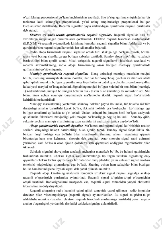 nmaning razryad kodiga mos keladigan potensiallar qabul qilinadi. bir miqdorlariga mos keluvchi potentsiallar kalitlarni ochadi, va ular orqali chiqishga razryadlarning birliklari o’girliklariga proporsional bo’lgan kuchlanishlar uzatiladi. shu ta’riqa qurilma chiqishida har bir tanlanma kodi salmog’iga proporsional, ya’ni uning amplitudasiga proporsional bo’lgan kuchlanishlar shakllanadi. raqamli signallar qayta ishlanadigan qurulmalar raqamli qurilmalar deb ataladi. elektron va radio-texnik qurulmalarda raqamli signallar. raqamli signallar turli xil vazifalarga moljallangan qurulmalarda qo’llaniladi. elektron raqamli hisoblash mashinalarida (e.r.x.m) va raqamli avtomatikada kirish ma’lumotlari raqamli signallar bilan ifodalanadi va bu qurulmalar shu raqamli signallar ustida har-xil amallar bajaradi. radio aloqa tizimlarida raqamli signallar orqali turli shaklga ega bo’lgan: ovozli, bosma, tasvir yoki boshqa shakllarga ega bo’lgan xabarlar uzatiladi. bunday aloqa maxfiyligi va xalaqit bardoshliligi bilan ajralib turadi. misol tariqasida raqamli signallarni hisoblash texnikasi va raqamli avtomatikaning, radio aloqa tizimlarining asosi bo’lgan mantiqiy qurulmalarda qo’llanishini qo’rib chiqamiz. mantiqiy qurulmalarda raqamli signallar. keng doiradagi mantiqiy masalalar mavjud bo’lib, ularninig xususiyati …