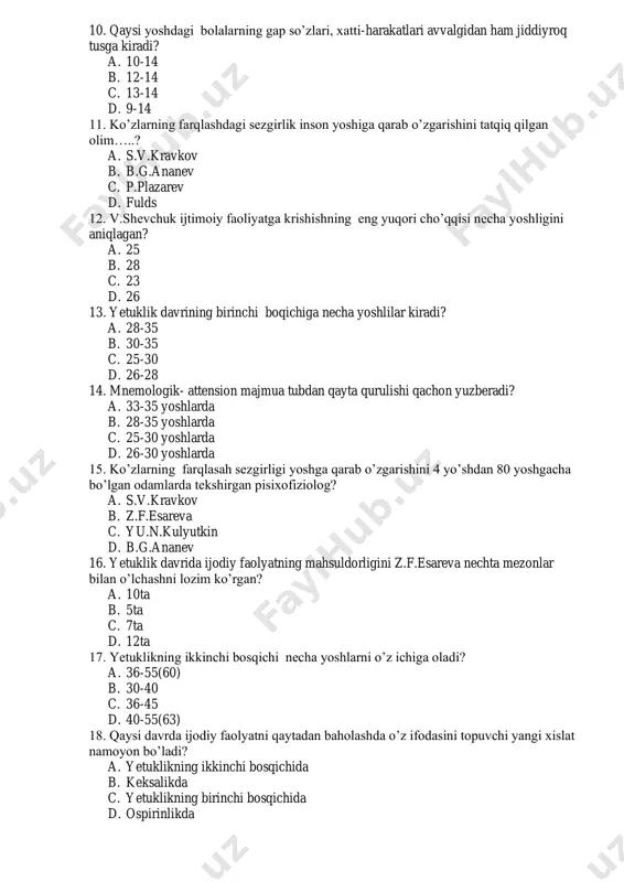 5 yoshlarda c. 25-30 yoshlarda d. 26-30 yoshlarda 15. ko’zlarning farqlasah sezgirligi yoshga qarab o’zgarishini 4 yo’shdan 80 yoshgacha bo’lgan odamlarda tekshirgan pisixofiziolog? a. s.v.kravkov b. z.f.esareva c. yu.n.kulyutkin d. b.g.ananev 16. yetuklik davrida ijodiy faolyatning mahsuldorligini z.f.esareva nechta mezonlar bilan o’lchashni lozim ko’rgan? a. 10ta b. 5ta c. 7ta d. 12ta 17. yetuklikning ikkinchi bosqichi necha yoshlarni o’z ichiga oladi? a. 36-55(60) b. 30-40 c. 36-45 d. 40-55(63) 18. qaysi davrda ijodiy faolyatni qaytadan baholashda o’z ifodasini topuvchi yangi xislat namoyon bo’ladi? a. yetuklikning ikkinchi bosqichida b. keksalikda c. yetuklikning birinchi bosqichida d. ospirinlikda 19. hozirgi zamon kishilarining ortacha umr ko’rishi xx asr boshlariga nisbatan qanchaga o’sgan? a. 1.5-2 marta b. 2-3 marta c. 1-1.5 marta d. 2-2.5 marta 20. yoshlarning mehnat faolyati nechta belgi bilan boshqa yosh davrlaridan ajralib turadi? a. 3ta b. 5ta c. 4ta d. 2ta 21. “men” necha xil ko’rinishda ifodalanadi? a. 3xil b. 2xil …