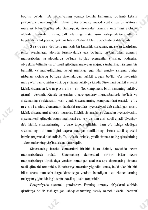 si tushuniladi. ta`kidlash lozimki, yaxlit sistema uning qismlsrining – elementlarining yig`indisidan kattaroqdir. sistemaning barcha elementlari bir-biri bilan doimiy ravishda ozaro munosabatlarda boladi. sistemaning elementlari bir-biri bilan ozaro munosabatlarga kirishishga yordam beradigan usul esa shu sistemaning sistema xosil qiluvchi tomonidir. binobarin,elementlar yigindisi emas, balki ular bir-biri bilan ozaro munosabatlarga kirishishga yordam beradigan usul elementlarning muayyan yigindisining sistema xosil qiluvchi tomonidir. geografiyada sistemali yondashuv. fanning umumy ob`yektini alohida qismlarga bo`lib tashlaydigan tabaqalashuvning asosiy kamchiliklarini bartaraf qilishga imkon beradigan sistemali yondashuv geografiyda katta ahamiyatga ega bo`ldi. sistema tushunchasining o`zi o`rganilayotgan faktlarning aloqasini, tabaqalashuv jarayonida integratsiyaning zarurligini, o`rganilayotgan hodisalarga turli yondashuvni, o`zaro bog`liq metodlarni qo`lashni taqoza etadi. xx asrning 60 – yillarida yangi umumilmiy yondashuv (paradigma) – sistemali yondashuv yuzaga keldi. bu davrga kelib geografik ob`yektlarning katta qismini xilma-xil (heterogen) elementlardan tashkil topgan, ichki aloqaga, zanjirli reaksiyalar to`riga, barqarorlikning ichki mehanizmiga, o`z-o`zini tartibga soladigan sistema sifatida qaralishi mumkin va zarur ekanligi anglab yetildi. sistemali …