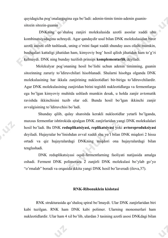 mmo, azotli asosning kimyoviy tuzilishi bir-birlari bilan xohlagan kombinatsiyalarda birikishiga imkon bermaydi: adenin sitozin bilan, guanin esa timin bilan birika olmaydi. shuning uchun dnkning molekulyar shotisi quyidagicha pog’onalargagina ega bo’ladi: adenin-timin timin-adenin guanin-sitozin sitozin-guanin dnkning qo’shaloq zanjiri molekulasida azotli asoslar xuddi shu kombinatsiyadagina uchraydi. agar qandaydir usul bilan dnk molekulasidan biror azotli asosni olib tashlasak, uning o’rnini faqat xuddi shunday asos olishi mumkin, boshqalari kattaligi jihatidan ham, kimyoviy bog’ hosil qilish jihatidan ham to’g’ri kelmaydi. dnk ning bunday tuzilish prinsipi komplementarlik deyiladi. molekulyar pog’onaning hosil bo’lishi uchun adenin timinning, guanin sitozinning zaruriy to’ldiruvchilari hisoblanadi. shularni hisobga olganda dnk molekulasining har ikkala zanjirining nukleotidlari bir-biriga to’ldiruvchilardir. agar dnk molekulasining zanjiridan birini tegishli nukleotidlarga va fermentlarga ega bo’lgan kimyoviy muhitda ushlash mumkin desak, u holda zanjir avtomatik ravishda ikkinchisini tuzib olar edi. bunda hosil bo’lgan ikkinchi zanjir avvalgisining to’ldiruvchisi bo’ladi. shunday qilib, qulay sharoitda kerakli nukleotidlar yetarli bo’lganda, maxsus fermentlar ishtirokida ajralgan …