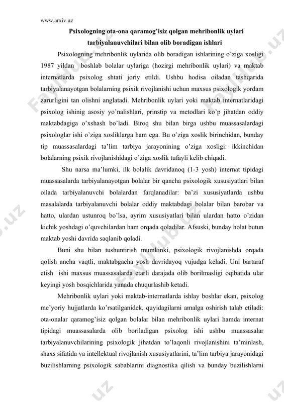 adi: ota-onalar qaramog’isiz qolgan bolalar bilan mehribonlik uylari hamda internat tipidagi muassasalarda olib boriladigan psixolog ishi ushbu muassasalar tarbiyalanuvchilarining psixologik jihatdan to’laqonli rivojlanishini ta’minlash, shaxs sifatida va intellektual rivojlanish xususiyatlarini, ta’lim tarbiya jarayonidagi buzilishlarning psixologik sabablarini diagnostika qilish va bunday buzilishlarni bartaraf etish uchun profilaktik tadbirlar o’tkazishga yo’naltirishi kerak. psixolog bola hayotidagi ro’y bergan fojianing bola psixik rivojlanishiga ta’sir etishini susaytirish va tegishli psixologik metodlarni o’tkazish orqali bola shaxsi progressiv shakllanishini ta’minlash lozim. os- bolalar qishloqchasining ish tajribasidan sos - bolalar qishloqchasi - bu etim qolgan yoki ota-ona qarovisiz qolgan bolalar bilan ishlashning o’ziga xos usuli. bu usulga avstriyalik pedagog german gmayner asos solgan. bugungi kunda u dunyoning 124 mamlakatida keng qo’llanib kelmoqda. sos- bolalar qishloqchasi bir necha kottedj-uylardan iborat. ularning har birida «ona» va 6-8 ta bola yashaydi. bu bolalar yoki ota-onasidan etim qolgan, yoki ularning ota-onasi ota-onalik huquqidan mahrum etilgan. qishloqda hech kim ulardan haqiqiy hayotlarini va ularga …