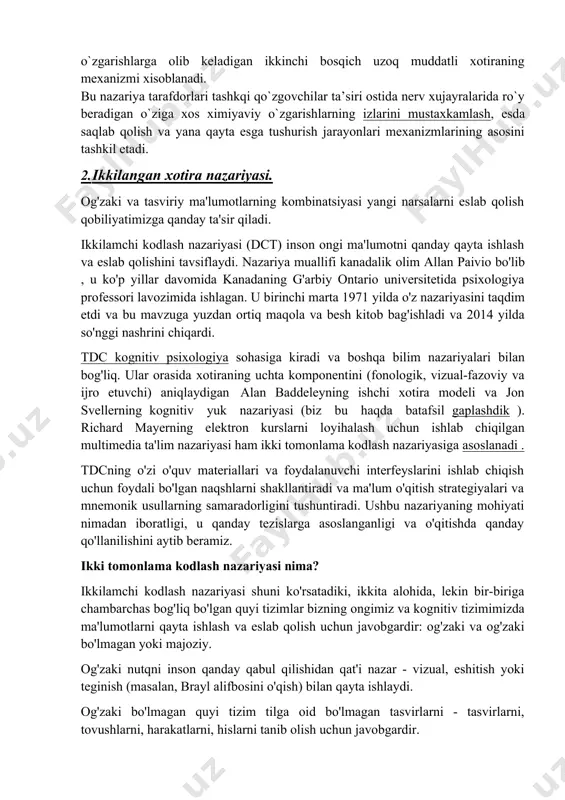 rda o`z tasdigini topdi. bioximik nazariyaning moxiyati quyidagidan iborat. birinchi bosqichda (ko`zgovchining bevosita ta’siridan sung) miya xujayralarida asl xoliga qaytuvchi fiziologik o`zgarishlarni keltirib chiqaradigan qisqa muddatli elektroximik reaksiya yuz beradi. ikkinchi bosqich birinchi bosqich negizida yuzaga kelib, aslida u yangi oksil moddalarning xosil bo`lishi bilan bog`liq bo`lgan bioximik reaksiyadan iboratdir. birinchi bosqich sekundlar yoki minutlar maboynida davom etadi va uni qisqa muddatli esda olib qolishning fiziologik mexanizmi deb xisoblaydilar. xujayralarda qaytarilmaydigan o`zgarishlarga olib keladigan ikkinchi bosqich uzoq muddatli xotiraning mexanizmi xisoblanadi. bu nazariya tarafdorlari tashkqi qo`zgovchilar ta’siri ostida nerv xujayralarida ro`y beradigan o`ziga xos ximiyaviy o`zgarishlarning izlarini mustaxkamlash, esda saqlab qolish va yana qayta esga tushurish jarayonlari mexanizmlarining asosini tashkil etadi. 2. ikkilangan xotira nazariyasi. og'zaki va tasviriy ma'lumotlarning kombinatsiyasi yangi narsalarni eslab qolish qobiliyatimizga qanday ta'sir qiladi. ikkilamchi kodlash nazariyasi (dct) inson ongi ma'lumotni qanday qayta ishlash va eslab qolishini tavsiflaydi. nazariya muallifi kanadalik olim allan paivio bo'lib , …