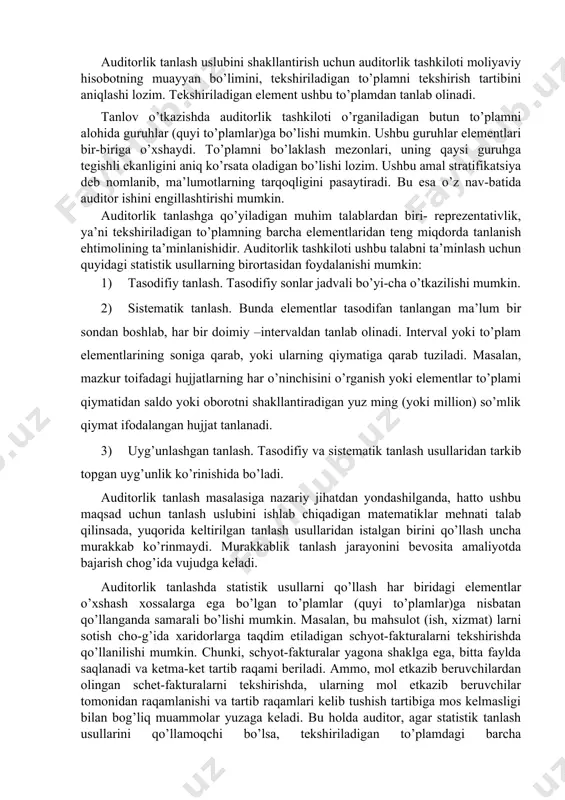 mni alohida guruhlar (quyi to’plamlar)ga bo’lishi mumkin. ushbu guruhlar elementlari bir-biriga o’xshaydi. to’plamni bo’laklash mezonlari, uning qaysi guruhga tegishli ekanligini aniq ko’rsata oladigan bo’lishi lozim. ushbu amal stratifikatsiya deb nomlanib, ma’lumotlarning tarqoqligini pasaytiradi. bu esa o’z nav-batida auditor ishini engillashtirishi mumkin. auditorlik tanlashga qo’yiladigan muhim talablardan biri- reprezentativlik, ya’ni tekshiriladigan to’plamning barcha elementlaridan teng miqdorda tanlanish ehtimolining ta’minlanishidir. auditorlik tashkiloti ushbu talabni ta’minlash uchun quyidagi statistik usullarning birortasidan foydalanishi mumkin: 1) tasodifiy tanlash. tasodifiy sonlar jadvali bo’yi-cha o’tkazilishi mumkin. 2) sistematik tanlash. bunda elementlar tasodifan tanlangan ma’lum bir sondan boshlab, har bir doimiy –intervaldan tanlab olinadi. interval yoki to’plam elementlarining soniga qarab, yoki ularning qiymatiga qarab tuziladi. masalan, mazkur toifadagi hujjatlarning har o’ninchisini o’rganish yoki elementlar to’plami qiymatidan saldo yoki oborotni shakllantiradigan yuz ming (yoki million) so’mlik qiymat ifodalangan hujjat tanlanadi. 3) uyg’unlashgan tanlash. tasodifiy va sistematik tanlash usullaridan tarkib topgan uyg’unlik ko’rinishida bo’ladi. auditorlik tanlash masalasiga nazariy jihatdan yondashilganda, …