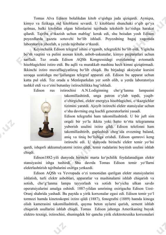 di. poyezdning bagaj vagonida laboratoriya jihozlab, u yerda tajribalar o‘tkazdi. keyinchalik edison telegraf ishini o‘rganib, telegrafchi bo‘lib oldi. yigitcha bo‘sh vaqtini va pulini asosan kitob, asbob-uskunalar, kimyo preparatlari uchun sarfladi. tez orada edison aqsh kongressidagi ovozlarning avtomatik hisoblagichini ixtiro etdi. bu aqlli va murakkab mashina hech kimni qiziqtirmadi. ikkinchi ixtiro muvaffaqiyatliroq bo‘lib chiqdi. bu birjadagi aksiyalar kursini uzoqqa uzatishga mo‘ljallangan telegraf apparati edi. edison bu apparat uchun katta pul oldi. tez orada u menloparkdan yer sotib olib, u yerda laboratoriya tashkil etdi va o‘zini butunlay ixtirochilikka bag‘ishladi. edison rus ixtirochisi a.n.lodiginning cho‘g‘lanma lampasini takomillashtirdi, unga patron o‘ylab topdi, yoqib-o‘chirgichni, elektr energiya hisoblagichni, o‘tkazgichlar tizimini yaratdi. ajoyib ixtirochi elektr stansiyalar uchun o‘sha davrning eng kuchli generatorlarini yasadi. edison telegrafni ham takomillashtirdi. u bir juft sim orqali bir yo‘la ikkita yoki hatto to‘rtta telegramma yuborish usulini ixtiro qildi. edison telefonni ham takomillashtirib, gaplashish chog‘ida ovozning baland, aniq va tiniq bo‘lishiga erishdi. edison …
