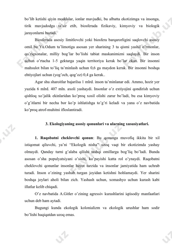 siyaning qaytmaslik qonuni: organizmlar (populyatsiya, tur) o’zining oldingi holatiga qaytmaydilar. 4. tuzilishning murakkablashish qonuni: organizmlarning tarixiy rivojlanishi ularning organlar funktsiyasini murakkablashishiga olib keladi. 5. tizim qismlarini bir tekis rivojlanmaslik qonuni: tizim bir darajada sinxron rivojlanmaydi, bir tur yuqori darajada, ikkinchi tur past darajada rivojlanadi. 6. hayotni saqlash qonuni: hayot faqatgina tirik-xarakatlanuvchi jismda modda, energiya va informatsion almashganda yashaydi. tartiblikni saqlash qonuni: (i.prigojin) ochiq tizimlarda entropiya o’smaydi kamayadi, toki minimal doimiy qiymatga erishganda hamisha noldan katta bo’ladi. 8. le-shatele-braun printsipi: tashqi ta’sirlar natijasida tizim barqaror muvozanatdan siljiydi va unga tashqi ta’sir effekti kamayadi. bu printsip biosferada xozirgi kunda inson tomonidan buzilmoqda. masalan: o’tgan asrning oxirlarida, ya’ni xix asrni oxirida biologik mahsuldorlik va biomassa o’sgan bo’lsa, hozir esa aksincha karbonat angidrid ya’ni is gazi ko’paymoqda. 9. a.a. grigorev, m.m. budikoni geografik zonalarning davriy qonuni: fizik-geografik qutblar almashinishi har bir poyasida: subarktik, mo’tadil, subtropik, tropik, ekvatorial zonalar almashinishi ro’y beradi: o’rmon – cho’l …