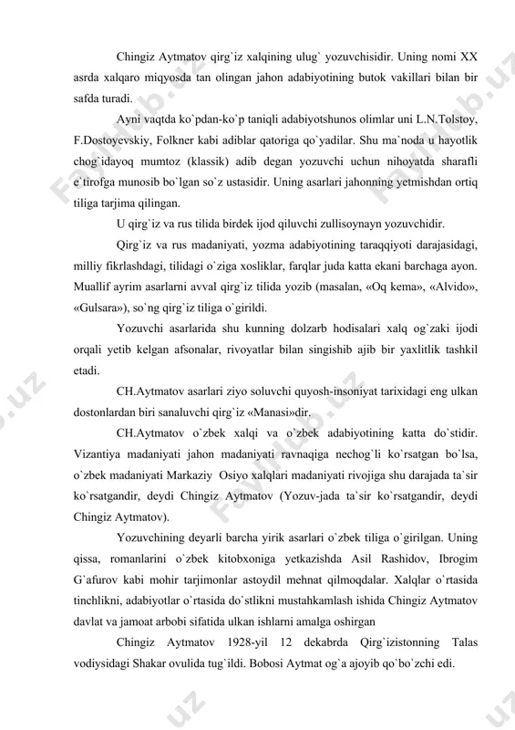 ulkan ishlarni amalga oshirgan chingiz aytmatov 1928-yil 12 dekabrda qirg`izistonning talas vodiysidagi shakar ovulida tug`ildi. bobosi aytmat og`a ajoyib qo`bo`zchi edi. u temir yo`lda ishlashi bilan o`g`li to`raqulni avliyo otadagi rus-tuzim maktabiga joylashtirdi. keyinchalik, to`raqul aytmatov qirg`izis-tonning katta davlat arbobi darajasiga ko`tarildi. biroq, afsuski, shaxsga sig`inish davrining qurboni bo`ldi. chingizning onasi naima aytmatova o`qimishli, oqila ayol edi. bo`lajak adibga bolalik yillarida buvisi oyimxon aya va uning qizi qoraqiz opa ko`pdan-ko`p rivoyat, afsona, qo`shiqlar aytib berishdi. yozuvchi asarlariga bolalikdan eshitgan shu rivoyatlarning muayyan ta`siri bo`lsa, ajab emas. chingiz avval rus maktabida o`qidi, so`ng qirg`iz maktabida o`qishni davom ettirdi. u 1956-1958 yillarda moskvada yozuvchilar uyushmasi qoshidagi oliy adabiyotchilar kursida tahsil oldi. u turli yillar davomida qirg`izistondagi yetakchi adabiy jurnal «literaturniye kirgizistan»ning bosh muharriri, «pravda» ro`znomasining jumhuriyatdagi muxbiri, qirg`iziston kinematografchilar uyushmasi boshqaruvining raisi bo`lib ishladi. u jumhuriyat kinosi rivojiga ham katta hissa qo`shdi. qirg`iz kino san`ati ham xuddi badiiy adabiyoti kabi chingiz aytmatov …