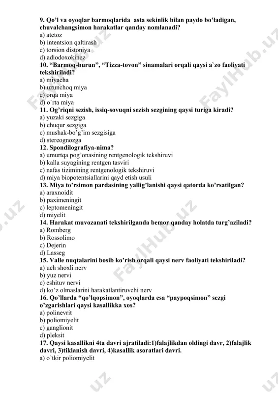 ardasining yallig’lanishi qaysi qatorda ko’rsatilgan? a) araxnoidit b) paximeningit c) leptomeningit d) miyelit 14. harakat muvozanati tekshirilganda bemor qanday holatda turg’aziladi? a) romberg b) rossolimo c) dejerin d) lasseg 15. valle nuqtalarini bosib ko’rish orqali qaysi nerv faoliyati tekshiriladi? a) uch shoxli nerv b) yuz nervi c) eshituv nervi d) ko’z olmaslarini harakatlantiruvchi nerv 16. qo’llarda “qo’lqopsimon”, oyoqlarda esa “paypoqsimon” sezgi o’zgarishlari qaysi kasallikka xos? a) polinevrit b) poliomiyelit c) ganglionit d) pleksit 17. qaysi kasallikni 4ta davri ajratiladi:1)falajlikdan oldingi davr, 2)falajlik davri, 3)tiklanish davri, 4)kasallik asoratlari davri. a) o’tkir poliomiyelit b) o’tkir polinevrit c) o’tkir miyelit d) epidemik meningit 18. epidemik ensefalitni birinchi nevrologik belgisi: a) letargiya. b) plegiya c) parez d) anartriya 19. yuz nеrvi nimаgа jаvоb bеrаdi? a) yuzdа mimikа muskullаrigа b) chаynоv muskullаrigа c) tishlаrni innеrvаtsiya qilаdi d) til muskullаrini innеrvаtsiya qilаdi 20. bеllа simptоmi qаchоn kuzаtilаdi? a) 7-juft nеrv zаrаrlаnsа b) 6-juft nеrv zаrаrlаnsа c) …