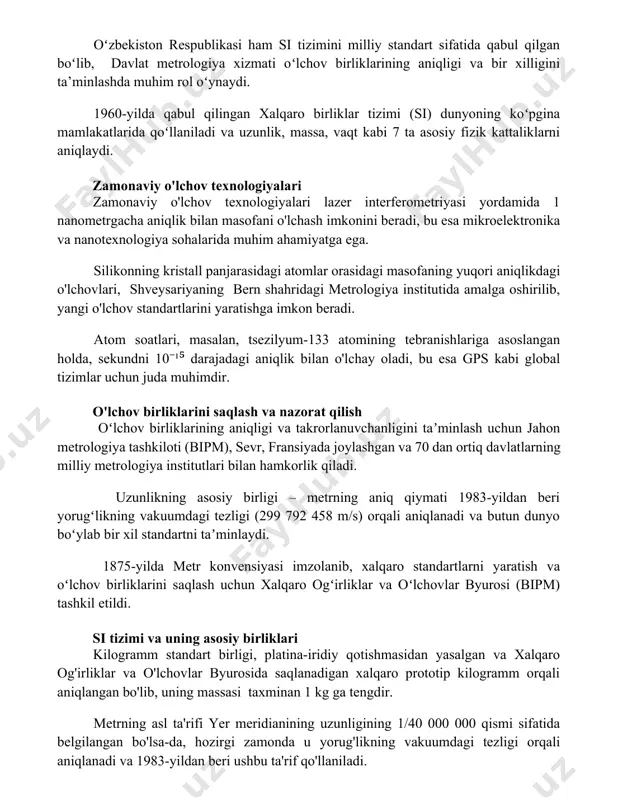 i ham si tizimini milliy standart sifatida qabul qilgan boʻlib, davlat metrologiya xizmati oʻlchov birliklarining aniqligi va bir xilligini ta’minlashda muhim rol oʻynaydi. 1960-yilda qabul qilingan xalqaro birliklar tizimi (si) dunyoning koʻpgina mamlakatlarida qoʻllaniladi va uzunlik, massa, vaqt kabi 7 ta asosiy fizik kattaliklarni aniqlaydi. zamonaviy o'lchov texnologiyalari zamonaviy o'lchov texnologiyalari lazer interferometriyasi yordamida 1 nanometrgacha aniqlik bilan masofani o'lchash imkonini beradi, bu esa mikroelektronika va nanotexnologiya sohalarida muhim ahamiyatga ega. silikonning kristall panjarasidagi atomlar orasidagi masofaning yuqori aniqlikdagi o'lchovlari, shveysariyaning bern shahridagi metrologiya institutida amalga oshirilib, yangi o'lchov standartlarini yaratishga imkon beradi. atom soatlari, masalan, tsezilyum-133 atomining tebranishlariga asoslangan holda, sekundni 10⁻¹⁵ darajadagi aniqlik bilan o'lchay oladi, bu esa gps kabi global tizimlar uchun juda muhimdir. o'lchov birliklarini saqlash va nazorat qilish oʻlchov birliklarining aniqligi va takrorlanuvchanligini taʼminlash uchun jahon metrologiya tashkiloti (bipm), sevr, fransiyada joylashgan va 70 dan ortiq davlatlarning milliy metrologiya institutlari bilan hamkorlik qiladi. uzunlikning asosiy …
