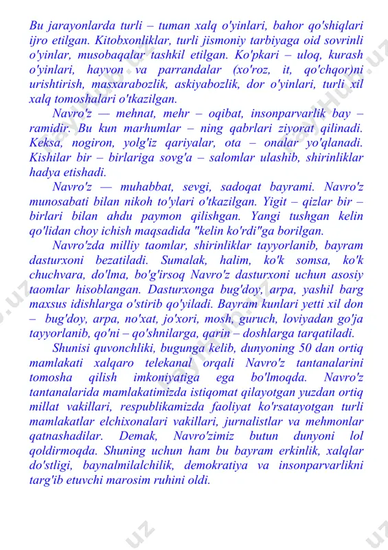 obaqalar tashkil etilgan. ko'pkari – uloq, kurash o'yin​lari, hayvon va parrandalar (xo'roz, it, qo'chqor)ni urishtirish, masxarabozlik, askiyabozlik, dor o'yinlari, turli xil xalq tomoshalari o'tkazilgan. navro'z — mehnat, mehr – oqibat, insonparvarlik bay – ramidir. bu kun marhumlar – ning qabrlari ziyorat qilinadi. keksa, nogiron, yolg'iz qariyalar, ota – onalar yo'qlanadi. kishilar bir – birlariga sovg'a – salomlar ulashib, shirinliklar hadya etishadi. navro'z — muhabbat, sevgi, sadoqat bayrami. navro'z munosabati bilan nikoh to'ylari o'tkazilgan. yigit – qizlar bir – birlari bilan ahdu paymon qilishgan. yangi tushgan kelin qo'lidan choy ichish maqsadida "kelin ko'rdi"ga borilgan. navro'zda milliy taomlar, shirinliklar tayyorlanib, bayram dasturxoni bezatiladi. sumalak, halim, ko'k somsa, ko'k chuchvara, do'lma, bo'g'irsoq navro'z dasturxoni uchun asosiy taomlar hisoblangan. dasturxonga bug'doy, arpa, yashil barg maxsus idishlarga o'stirib qo'yiladi. bayram kunlari yetti xil don – bug'doy, arpa, no'xat, jo'xori, mosh, guruch, loviyadan go'ja tayyorlanib, qo'ni – qo'shnilarga, qarin – doshlarga tarqatiladi. shunisi quvonchliki, bugunga kelib, …