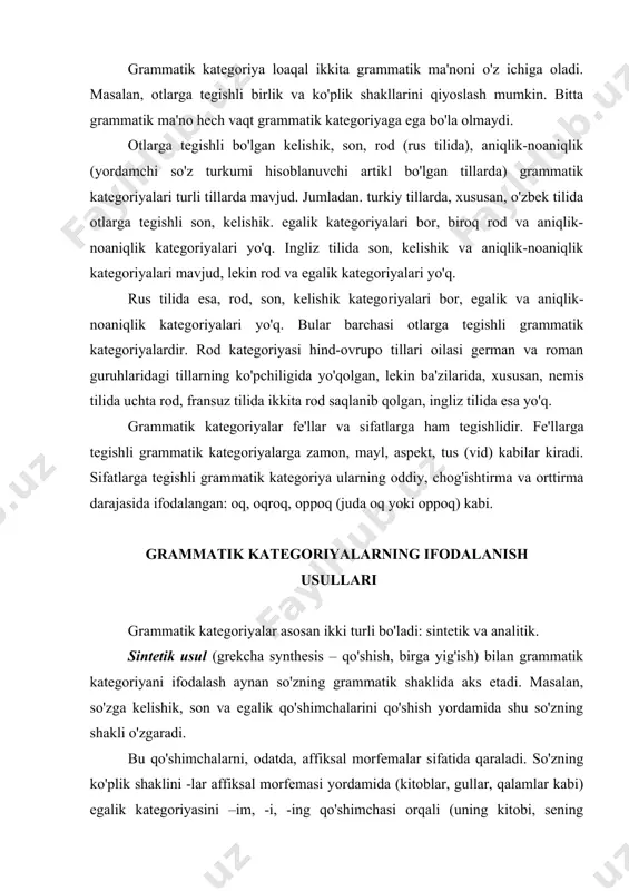 ani ifodalash aynan so'zning grammatik shaklida aks etadi. masalan, so'zga kelishik, son va egalik qo'shimchalarini qo'shish yordamida shu so'zning shakli o'zgaradi. bu qo'shimchalarni, odatda, affiksal morfemalar sifatida qaraladi. so'zning ko'plik shaklini -lar affiksal morfemasi yordamida (kitoblar, gullar, qalamlar kabi) egalik katego​riyasini –im, -i, -ing qo'shimchasi orqali (uning kitobi, sening kitobing, ularning kitobi kabi), kelishik qo'shimcha​larining (-ni, -ning, -ga, -da kabilar) yig'indisi shu kategoriyani bildiradi. bu kategoriyalarning ifodalanish usuli faqat so'z​larga turli qo'shimchalarni, ya'ni affiksal morfemalarni qo'​shish yordamida amalga oshirilgan. ularda boshqa yordamchi vositalar yoki so'zlar ishtirok etmagan. shu sababli ularni sin​tetik usul bilan ifodalangan grammatik kategoriyalar deb ataladi. analitik usul bilan ifodalangan grammatik kategoriya​larda yordamchi vositalar yoki so'zlar ishtirok etadi. masalan, o'zbek tilida sifat darajalarining orttirma darajasi juda so'zi yordamida yasaladi: kuchli (oddiy daraja), kuchliroq (solish​tirma daraja) – sintetik usul bilan juda kuchli (orttirma daraja) – analitik usul bilan ifodalangan. fe'lning o'tgan zamon kategoriyasi o'zbek tilida sintetik (u keldi. men …