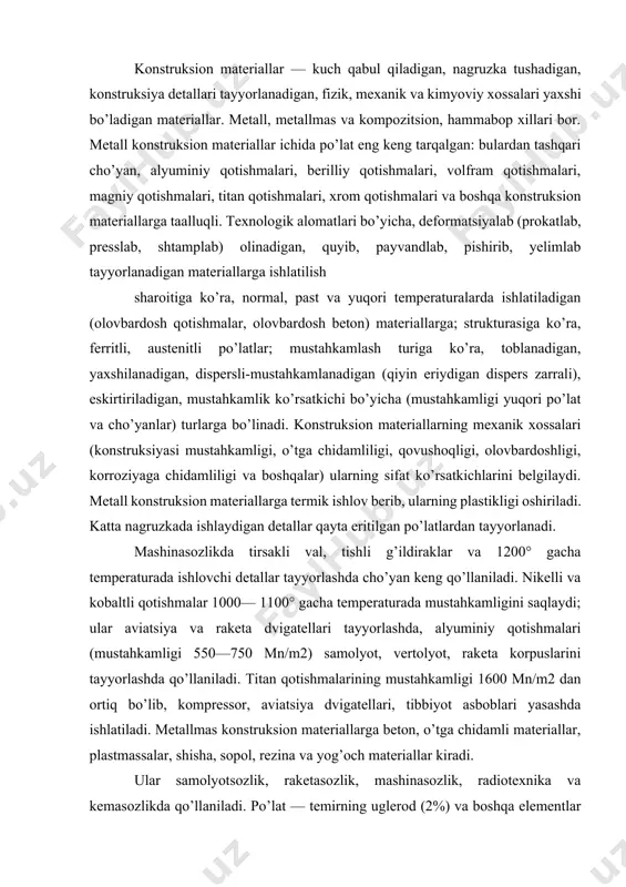 ligi 550—750 mn/m2) samolyot, vertolyot, raketa korpuslarini tayyorlashda qo’llaniladi. titan qotishmalarining mustahkamligi 1600 mn/m2 dan ortiq bo’lib, kompressor, aviatsiya dvigatellari, tibbiyot asboblari yasashda ishlatiladi. metallmas konstruksion materiallarga beton, o’tga chidamli materiallar, plastmassalar, shisha, sopol, rezina va yog’och materiallar kiradi. ular samolyotsozlik, raketasozlik, mashinasozlik, radiotexnika va kemasozlikda qo’llaniladi. po’lat — temirning uglerod (2%) va boshqa elementlar bilan qotishmasi. odatdagi texnik po’latning tarkibi — 0,05—1,5% uglerod, 0,4% gacha kremniy, 0,1 — 1% marganets, 0,08% gacha oltingugurt, 0,1% gacha fosfor va 96,92—99,27% temirdan iborat. sanoatda ishlab chiqariladigan po’latlar tarkibida doimiy qo’shilmalar: kremniy si, marganets mn, oltingugurt s va fosfor r bo’ladi. po’latning cho’yandan farqi shuki, cho’yan tarkibida uglerod 2% dan ortiq, doimiy qo’shilmalar ham ko’proq bo’ladi. po’lat toblanganda uning fizik-mexanik xossalari keskin o’zgaradi, qattiqligi va mustahkamligi ortadi, bolg’alanuvchan bo’lib qoladi. kimyoviy tarkibidagi uglerod va legirlovchi elementlar miqdoriga qarab, po’lat uglerodli va legirlangan xillarga bo’linadi. uglerodli po’latga (tarkibida ugleroddan tashqari 0,7% gacha marganets, 0,37% …