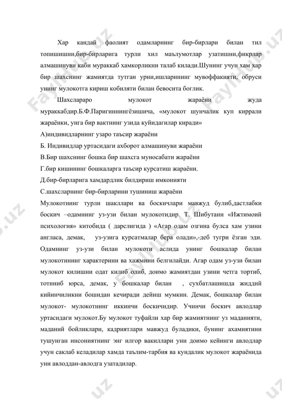 им-тарбия ва кундалик мулокот жараёнида уни авлоддан-авлодга узатадилар. мулокот мураккаб жараёндир. унинг тузилиши куйидагича: 1. мулокотнинг коммуникатив томони ― мулокотларга киришувчилар уртасидаги маълумот алмашинуви жараёни. 2. мулокотнинг интерактив томони ― мулокотга киришувчиларнинг хулк-атворига таъсири. 3. мулокотнинг перцептив томони ― мулокотга киришувчиларнинг бир-бирларини идрок этишлари ва тушунишлари билан боглик булган мураккаб психологик жараён. хар кандай мулокот расмий ёки норасмий булади. расмий мулокот одамларнинг жамиятда бажарадиган расмий вазифалари ва хулк-атворидан келиб чикади. масалан, рахбарнинг уз ходимлари билан, профессорнинг талаба билан мулокоти. норасмий мулокот одамнинг шахсий муносабатларига таянади ва унинг мазмуни уша сухбатдошларнинг фикр-уйлари , ният-максадлари ва эмоционал муносабатлари билан белгиланади. м: дустлар сухбати, поездда узок сафарга чиккан йуловчилар сухбати, танаффусда талабаларнинг спорт, мода, шахсий муносабатлар борасидаги сухбати. одамларнинг асл табиатига мос булгани учун хам норасмий мулокот доимо одамларнинг хаётида купрок вактини олади ва бунда улар чарчамайдилар. лекин бундай мулокотга хам кобилият керак, яъни унинг канчалик сергаплиги, очик кунгиллиги, сухбатлашиш йулларини билиш, тил …