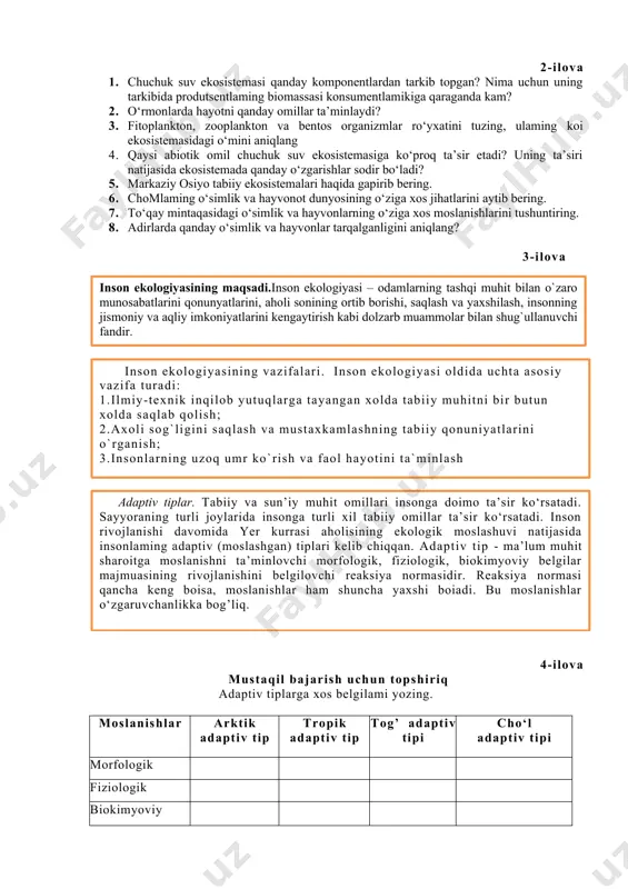 3. fitoplankton, zooplankton va bentos organizmlar ro‘yxatini tuzing, ulaming koi ekosistemasidagi o‘mini aniqlang 4. qaysi abiotik omil chuchuk suv ekosistemasiga ko‘proq ta’sir etadi? uning ta’siri natijasida ekosistemada qanday o‘zgarishlar sodir bo‘ladi? 5. markaziy osiyo tabiiy ekosistemalari haqida gapirib bering. 6. chomlaming o‘simlik va hayvonot dunyosining o‘ziga xos jihatlarini aytib bering. 7. to‘qay mintaqasidagi o‘simlik va hayvonlarning o‘ziga xos moslanishlarini tushuntiring. 8. adirlarda qanday o‘simlik va hayvonlar tarqalganligini aniqlang? 3-ilova inson ekologiyasining maqsadi.inson ekologiyasi – odamlarning tashqi muhit bilan o`zaro munosabatlarini qonunyatlarini, aholi sonining ortib borishi, saqlash va yaxshilash, insonning jismoniy va aqliy imkoniyatlarini kengaytirish kabi dolzarb muammolar bilan shug`ullanuvchi fandir. inson ekologiyasining vazifalari. inson ekologiyasi oldida uchta asosiy vazifa turadi: 1.ilmiy-texnik inqilob yutuqlarga tayangan xolda tabiiy muhitni bir butun xolda saqlab qolish; 2.axoli sog`ligini saqlash va mustaxkamlashning tabiiy qonuniyatlarini o`rganish; 3.insonlarning uzoq umr ko`rish va faol hayotini ta`minlash . adaptiv tiplar. tabiiy va sun’iy muhit omillari insonga doimo ta’sir ko‘rsatadi. …