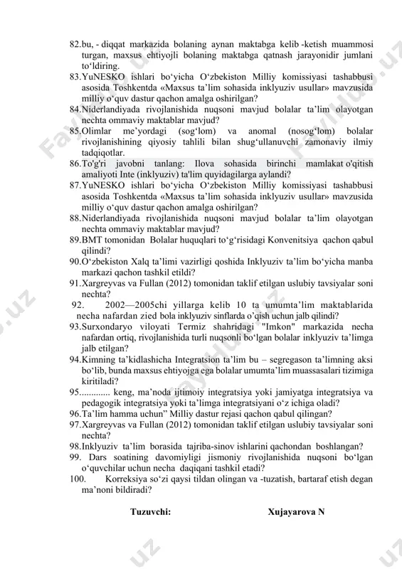 yopilishiga erishdilar. 66. aqsh, buyuk britaniya, daniya kabi bir qator mamlakatlarda maktab turini tanlash……….belgilanadi, ota-onalar esa ta’lim turini tanlashni yozma ravishda tasdiqlashi, ayrim hollarda asoslab berishlari lozim, deb topilgan 67. o’zbekistonda birinchi maxsus maktab internat nechanchi yil va kim tomonidan ochilgan. 68. kimning ta’kidlashicha integratsion ta’lim bu – segregason ta’limning aksi bo‘lib, bunda maxsus ehtiyojga ega bolalar umumta’lim muassasalari tizimiga kiritiladi. 69. korreksiya so‘zi qaysi tildan olingan va -tuzatish, bartaraf etish degan ma’noni bildiradi 70. qaysi fanining maqsadi – rivojlanishida nuqsoni bo‘lgan bolalar ijtimoiylashuvi, ijtimoiy adaptatsiyasi va reabilitatsiyasini amalga oshirish uchun zarur shart-sharoitlarni o‘rganish, ulardagi psixofiziologik kamchiliklarni iloji boricha ertaroq tashxis qo‘yib, bartaraf etish, tuzatish yoki bilinmaydigan holga keltirish usullarini belgilash va amaliyotga tatbiq etishdan iborat 71. ....ta’lim bu – 72. o’zbekiston uzluksiz ta’lim tizimi oldida turgan muhim vazifalardan biri bu. 73. yordamchi maktablarda sinfdan tashqari ishlarning shakli. 74. maxsus ta’lim tizimi quyidagi qaysi vazirliklar tasarrufida. 75. imkoniyati cheklangan bolalar …