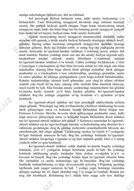 hum nazariy iafakur turlari va boshqalar. ko’rgazmali-harakat tafakkur turi, tarixiy taraqqiyot davomida odamlar o’z oldilarida turgan maqsadllarni dastlab amaliy faoliyat nuqtai nazaridan yechganlar, keyinchlik unda nazariy faoljyat ajralib chiqqan. amaliy va nazariy faoliyat chambarchas bir-biri bog’langandir. ko’rgazmali-harakat tafakkur turiga psixologik adabiyotlarda quyidagicha ta'riflar uchraydi. jumiadan, v.karimova tomonidan ko’rgazmali-harakat tafakkuri odamning real predmetlar bilan ish qilayotgan paytda fikrlash jarayonini nazarda tutadi. "psixologik lug’atda" ko’rgazmali harakatli tatakkur amaliy tafakkuning bevosita idrok qilayotgan oarsa va bodisalar haqida harakatltvr yovdlarni bilan amalga oshiriladigan fikfiasfa turi, deb tavsiflaliadi. sof psixologik faoliyat birlamchi emas, balki anialiy faoliyatning o’zi birlamchidir. yana faoliyatning taraqqiyotl davotnida unga nisbatan mustaqil nazariy fikr yuritish faoliyati ajralib chtqqan. faqat butun insoniyatning tarixiy taraqqiyoti emas, balki shu bilan birga har bir bolaning psixik taraqqiyoti jarayoni hani dastavval sof nazariy faoliyat emas, balki amaliy faoliyatdir. agarda insoniyatning tarixiy taraqqiyoti muanunosidali chetlanib, ushbu masalani olib qarasak, u holda amaliy faoliyat birlamchi ekanligiga ishotich hosil'; qillarniz, …
