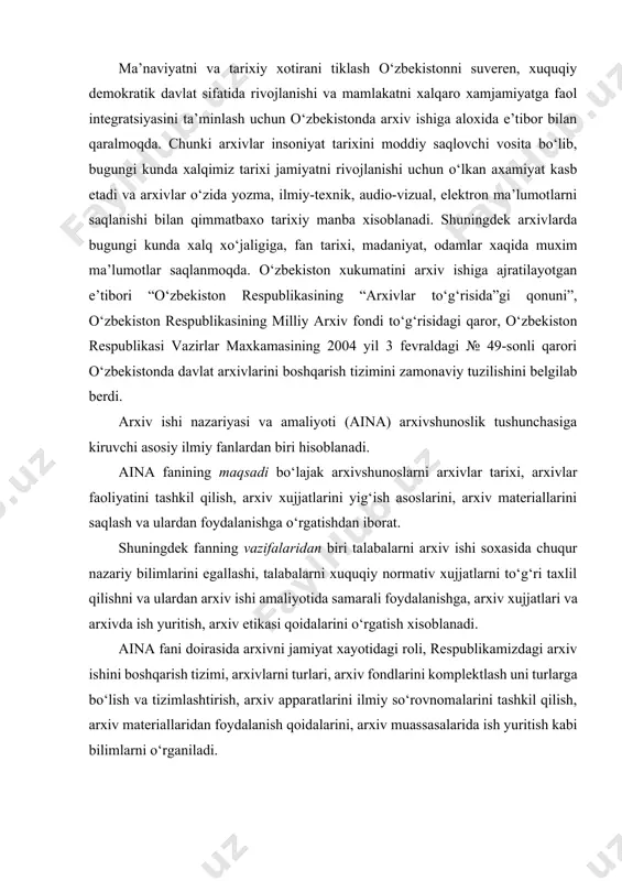 gi roli, respublikamizdagi arxiv ishini boshqarish tizimi, arxivlarni turlari, arxiv fondlarini komplektlash uni turlarga bo‘lish va tizimlashtirish, arxiv apparatlarini ilmiy so‘rovnomalarini tashkil qilish, arxiv materiallaridan foydalanish qoidalarini, arxiv muassasalarida ish yuritish kabi bilimlarni o‘rganiladi. aina fanining o‘zlashtirish jarayonida talabalar qo‘yidagilarni bilishi kerak: -mamlakatimizda arxiv ishini boshqarish to‘g‘risidagi bilimlarni, arxivshunoslikni ilmiy faoliyatini, arxiv ishi nazariyasi va amalayotini egallashi; -arxiv xujjatlari va fondlarini o‘ziga xos tomonlarini, xujjatlarni ekspertiza qilishni, arxiv materiallarini xisobga olish va saqlashni, ilmiy so‘rovnoma apparatini tuzishni o‘ziga xos tomonlarini, arxiv xujjatlarini nashrga tayyorlashni, arxeografiya va arxiv eviristikasini o‘rganishi; -arxiv terminlarini asoslarini, fondlash asoslari nazariyasini, qoidalarini, xuquqiy me’yoriy xujjatlar mazmunini, arxiv fanlaridagi adabiyotlar bilan ishlashni, xujjatlarni ekspertizasini tashkil qilish to‘g‘risidagi ko‘nikmalarni bilishi; -bo‘lg‘usi mutaxassis sifatida fandan fanni ob’ektini farqlay olishni, fanni funksiyalarini, o‘rganilayotgan fanning yordamchi tarixiy fanlar bilan o‘zaro aloqasini ocha olishni, arxivda ish yuritishni rivojlantirish ko‘nikmalariga ega bo‘lish, arxiv ishi soxasidagi bilimlarni egallashi; aina fanining o‘rganish ob’ektlari qo‘yidagilar xisoblanadi: …