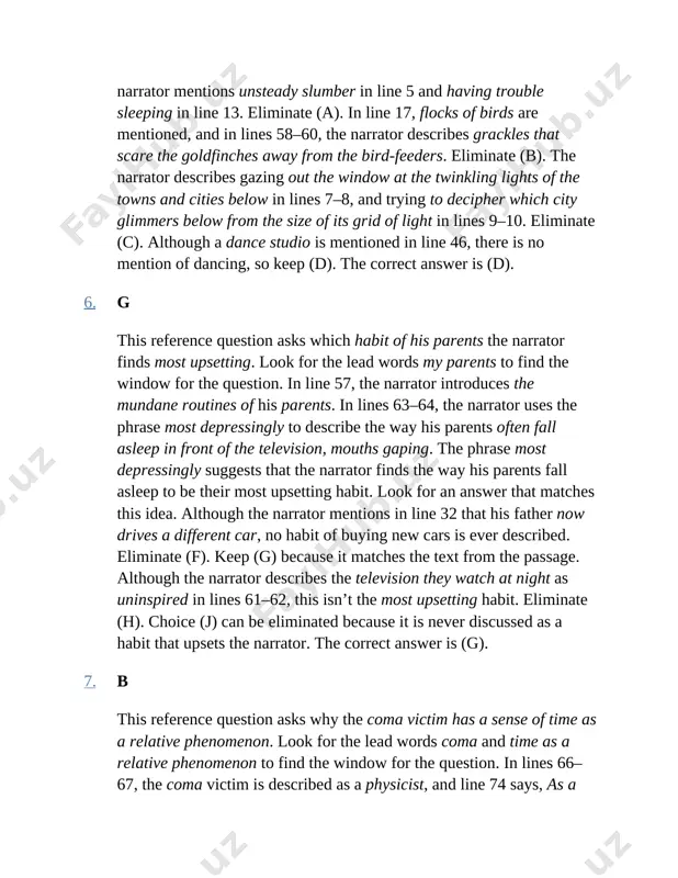 answer is (d). 6. g this reference question asks which habit of his parents the narrator finds most upsetting. look for the lead words my parents to find the window for the question. in line 57, the narrator introduces the mundane routines of his parents. in lines 63–64, the narrator uses the phrase most depressingly to describe the way his parents often fall asleep in front of the television, mouths gaping. the phrase most depressingly suggests that the narrator finds the way his parents fall asleep to be their most upsetting habit. look for an answer that matches this idea. although the narrator mentions in line 32 that his father now drives a different car, no habit of buying new cars is ever described. eliminate (f). keep (g) because it matches the text from the passage. although the narrator describes the television they watch at night as uninspired in lines …