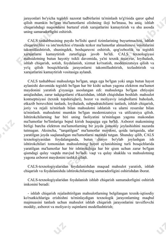 bilan bog'liq xatolarni oldini oladi va mehnat, vaqt va moliyaviy resurslarni kamaytiradi. ushbu kontseptsiyani boshqalardan tubdan ajratib turadigan cals ning asosiy mazmuni, maqsadi va jismoniy amalga oshirilishidan qat'i nazar, har qanday mahsulotning hayot aylanish jarayonida (to'liq yoki qisman) amalga oshiriladigan asosiy tamoyillar va texnologiyalardir. calsning asosiy tamoyillari quyidagilardan iborat: − elektron raqamli imzo yordamida qog‘ozsiz ma’lumotlar almashinuvi; − biznes jarayonlarini tahlil qilish va reinjiniring qilish; − parallel muhandislik; − mahsulotning hayotiy tsiklining ishlab chiqarishdan keyingi jarayonlarini tizimli tashkil etish - integratsiyalashgan logistika ta'minoti. asosiy texnologiyalar boshqaruvni o'z ichiga oladi: loyihalar; mahsulot konfiguratsiyasi; integratsiyalashgan axborot muhiti; sifat; ish oqimlari; ishlab chiqarish va tashkiliy tuzilmalardagi o'zgarishlar. cals-texnologiyalari turli mutaxassisliklar bo'yicha mutaxassislarni birlashtirgan ko'p tarmoqli ishchi guruhlar tomonidan amalga oshiriladi. ishlanmalarning me'yoriy bazasi cals texnologiyalarining turli jihatlarini tartibga soluvchi xalqaro va milliy standartlardan iborat. zamonaviy mahsulot sifatini boshqarish tizimlarini (pcm) yaratish va ulardan foydalanish bo'yicha ko'p yillik xorijiy tajriba shuni ko'rsatdiki, ular faoliyati …