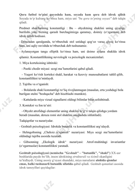 ak stol ustidagi qogʻoz varaq qiyoq koʻrinsa ham, uni aqliy ravishda toʻrtburchak deb tushunamiz. · aylanayotgan tanga elliptik koʻrinsa ham, uni doimo aylana shaklda idrok qilamiz. konstantlilikning nevrologik va psixologik mexanizmlari. 1. miya korteksining ishtiroki: · pastki chodir miyasi sezgi maʼlumotlarini qabul qiladi. · yuqori koʻrish korteksi shakl, harakat va fazoviy munosabatlarni tahlil qilib, konstantlilikni taʼminlaydi. 2. tajriba va oʻrganish: · bolalarda shakl konstantligi toʻliq rivojlanmagan (masalan, erta yoshdagi bola burilgan stulni "boshqacha" deb hisoblashi mumkin). · kattalarda miya vizual signallarni oldingi bilimlar bilan solishtiradi. 3. kontekst va fon taʼsiri: · obyekt atrofidagi elementlar uning shaklini toʻgʻri talqin qilishga yordam beradi (masalan, deraza romi stol shaklini aniqlashda ishlatiladi). tadqiqotlar va nazariyalar. · geshtalt psixologiyasi: idrokda butunlik va konstantlilikni urgʻulaydi. · helmgoltsning „cheksiz oʻrganish“ nazariyasi: miya sezgi maʼlumotlarini oldindagi tajriba asosida tuzatadi. · gibsonning „ekologik idrok“ nazariyasi: atrof-muhitdagi invariantlar (oʻzgarmaslar) konstantlilikni yaratadi. geshtalt psixologiyasi (nemischa "geshtalt" – "butunlik", "shakl") xx-asr boshlarida …
