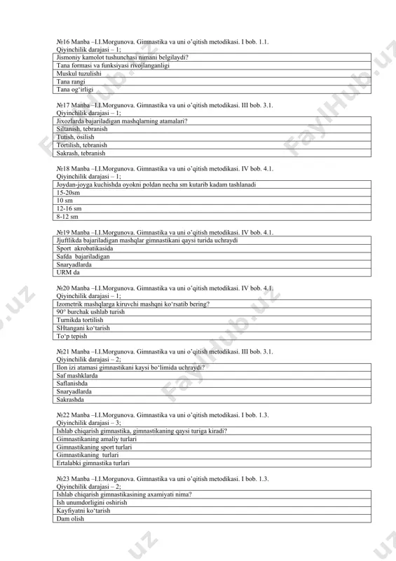 manba –i.i.morgunova. gimnastika va uni o’qitish metodikasi. iv bob. 4.1. jjuftlikda bajariladigan mashqlar gimnastikani qaysi turida uchraydi sport akrobatikasida safda bajariladigan snaryadlarda urm da №20 manba –i.i.morgunova. gimnastika va uni o’qitish metodikasi. iv bob. 4.1. qiyinchilik darajasi – 1; izometrik mashqlarga kiruvchi mashqni ko‘rsatib bering? 90° burchak ushlab turish turnikda tortilish shtangani ko‘tarish to‘p tepish №21 manba –i.i.morgunova. gimnastika va uni o’qitish metodikasi. iii bob. 3.1. qiyinchilik darajasi – 2; ilon izi atamasi gimnastikani kaysi bo‘limida uchraydi? saf mashklarda saflanishda snaryadlarda sakrashda №22 manba –i.i.morgunova. gimnastika va uni o’qitish metodikasi. i bob. 1.3. qiyinchilik darajasi – 3; ishlab chiqarish gimnastika, gimnastikaning qaysi turiga kiradi? gimnastikaning amaliy turlari gimnastikaning sport turlari gimnastikaning turlari ertalabki gimnastika turlari №23 manba –i.i.morgunova. gimnastika va uni o’qitish metodikasi. i bob. 1.3. qiyinchilik darajasi – 2; ishlab chiqarish gimnastikasining axamiyati nima? ish unumdorligini oshirish kayfiyatni ko‘tarish dam olish sport bilan shug‘ullanish №24 manba –i.i.morgunova. gimnastika va …