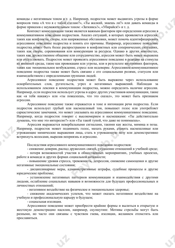 ными или открытыми, в зависимости от целей исследования. - непосредственное наблюдение за коммуникативным поведением подростков в различных контекстах, таких как школа или дом, с ведением записей вербальных и невербальных проявлений агрессии, таких как оскорбления, угрозы, интонация, жесты и другие проявления. - анкетирование, которое включает вопросы о частоте, интенсивности и формах агрессивного поведения, а также мотивации и последствиях такого поведения. анкетирование может быть анонимным, чтобы подростки чувствовали себя более комфортно при выражении своих мыслей и чувств относительно агрессии. - анализ текстовых сообщений в социальных сетях и мессенджерах может предоставить информацию о формах и содержании агрессивных высказываний, а также контексте, в котором они происходят. - психологические тесты (например, на оценку агрессивных тенденций или на самооценку агрессии) могут помочь выявить склонность подростка к агрессивному поведению в коммуникации. - социометрические методы могут быть использованы для изучения структуры социальных отношений подростков и выявления агрессивных паттернов в их коммуникативном поведении. например, социометрические опросы и методы анализа …
